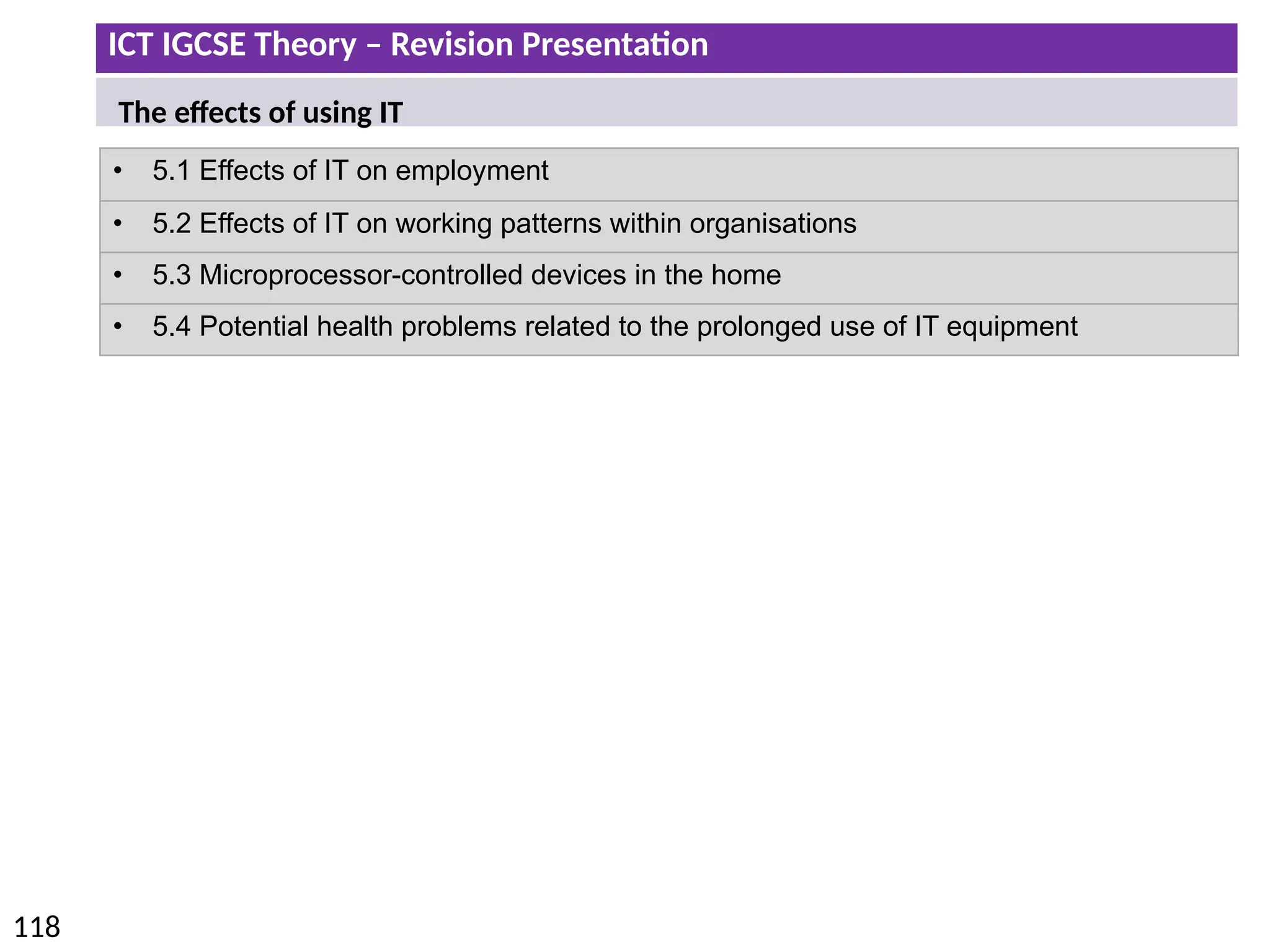 ICT IGCSE Theory – Revision Presentation
118
• 5.1 Effects of IT on employment
• 5.2 Effects of IT on working patterns within organisations
• 5.3 Microprocessor-controlled devices in the home
• 5.4 Potential health problems related to the prolonged use of IT equipment
The effects of using IT
 