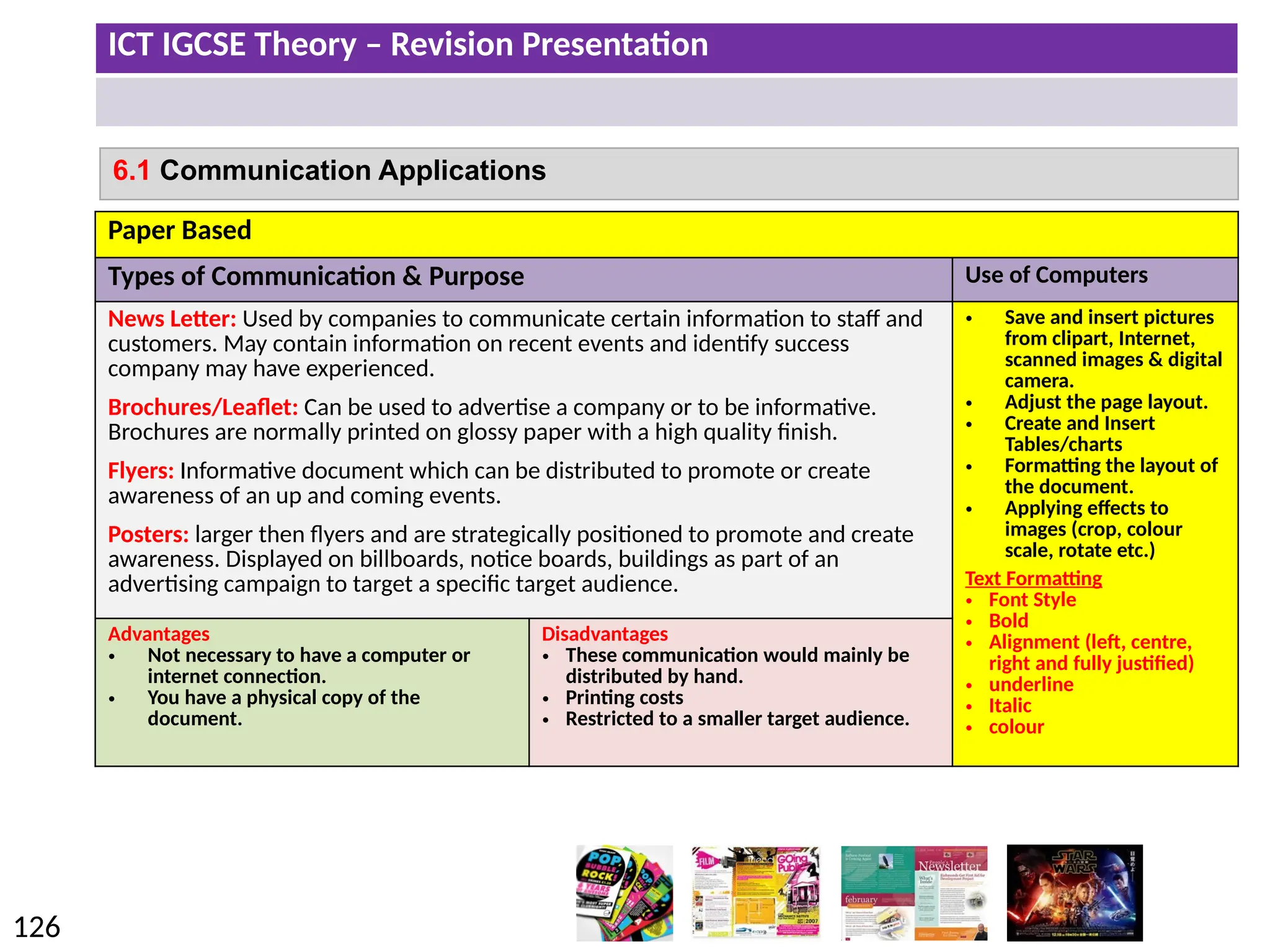 ICT IGCSE Theory – Revision Presentation
126
6.1 Communication Applications
Paper Based
Types of Communication & Purpose Use of Computers
News Letter: Used by companies to communicate certain information to staff and
customers. May contain information on recent events and identify success
company may have experienced.
Brochures/Leaflet: Can be used to advertise a company or to be informative.
Brochures are normally printed on glossy paper with a high quality finish.
Flyers: Informative document which can be distributed to promote or create
awareness of an up and coming events.
Posters: larger then flyers and are strategically positioned to promote and create
awareness. Displayed on billboards, notice boards, buildings as part of an
advertising campaign to target a specific target audience.
• Save and insert pictures
from clipart, Internet,
scanned images & digital
camera.
• Adjust the page layout.
• Create and Insert
Tables/charts
• Formatting the layout of
the document.
• Applying effects to
images (crop, colour
scale, rotate etc.)
Text Formatting
• Font Style
• Bold
• Alignment (left, centre,
right and fully justified)
• underline
• Italic
• colour
Advantages
• Not necessary to have a computer or
internet connection.
• You have a physical copy of the
document.
Disadvantages
• These communication would mainly be
distributed by hand.
• Printing costs
• Restricted to a smaller target audience.
 
