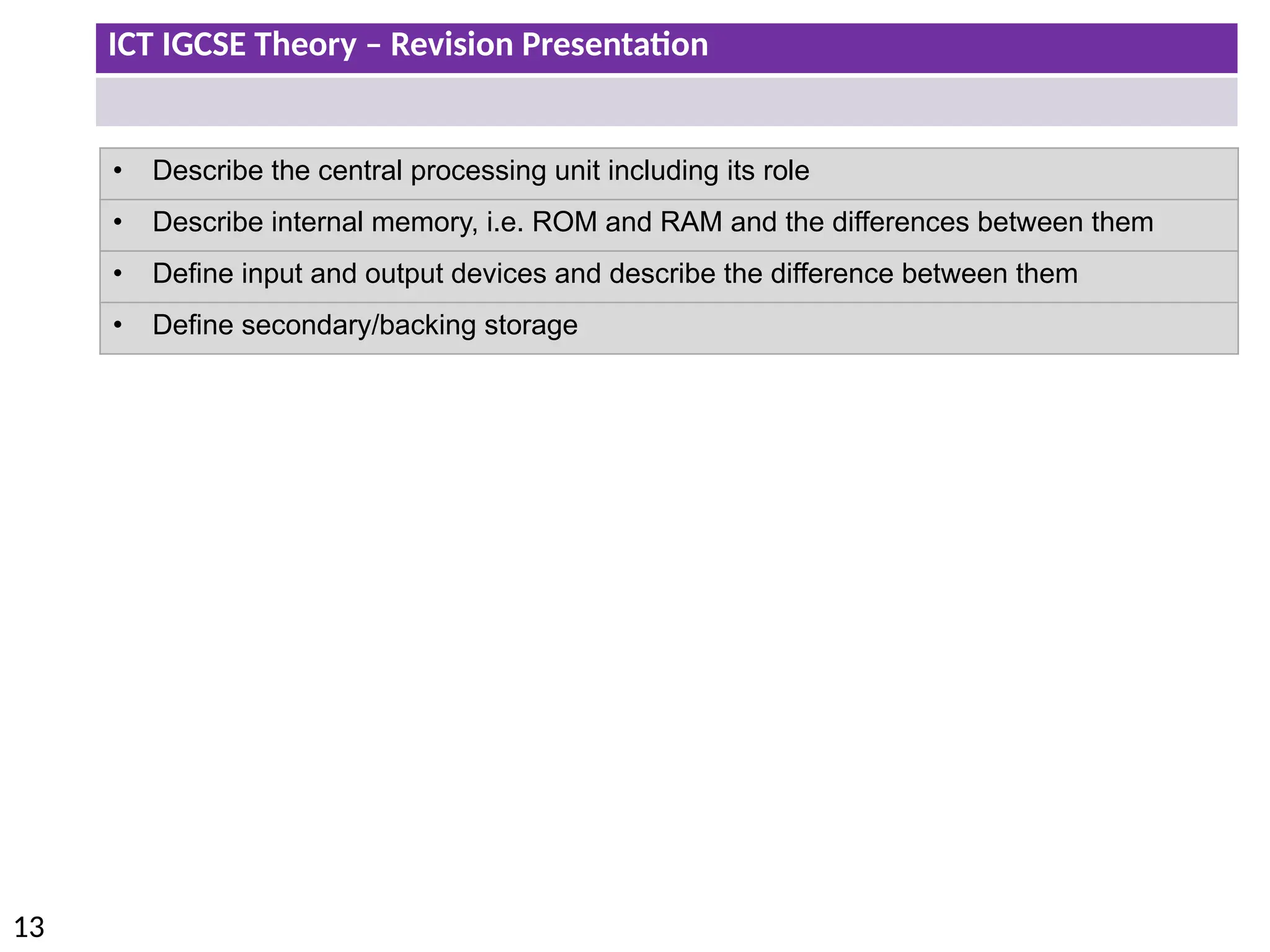 ICT IGCSE Theory – Revision Presentation
13
• Describe the central processing unit including its role
• Describe internal memory, i.e. ROM and RAM and the differences between them
• Define input and output devices and describe the difference between them
• Define secondary/backing storage
 