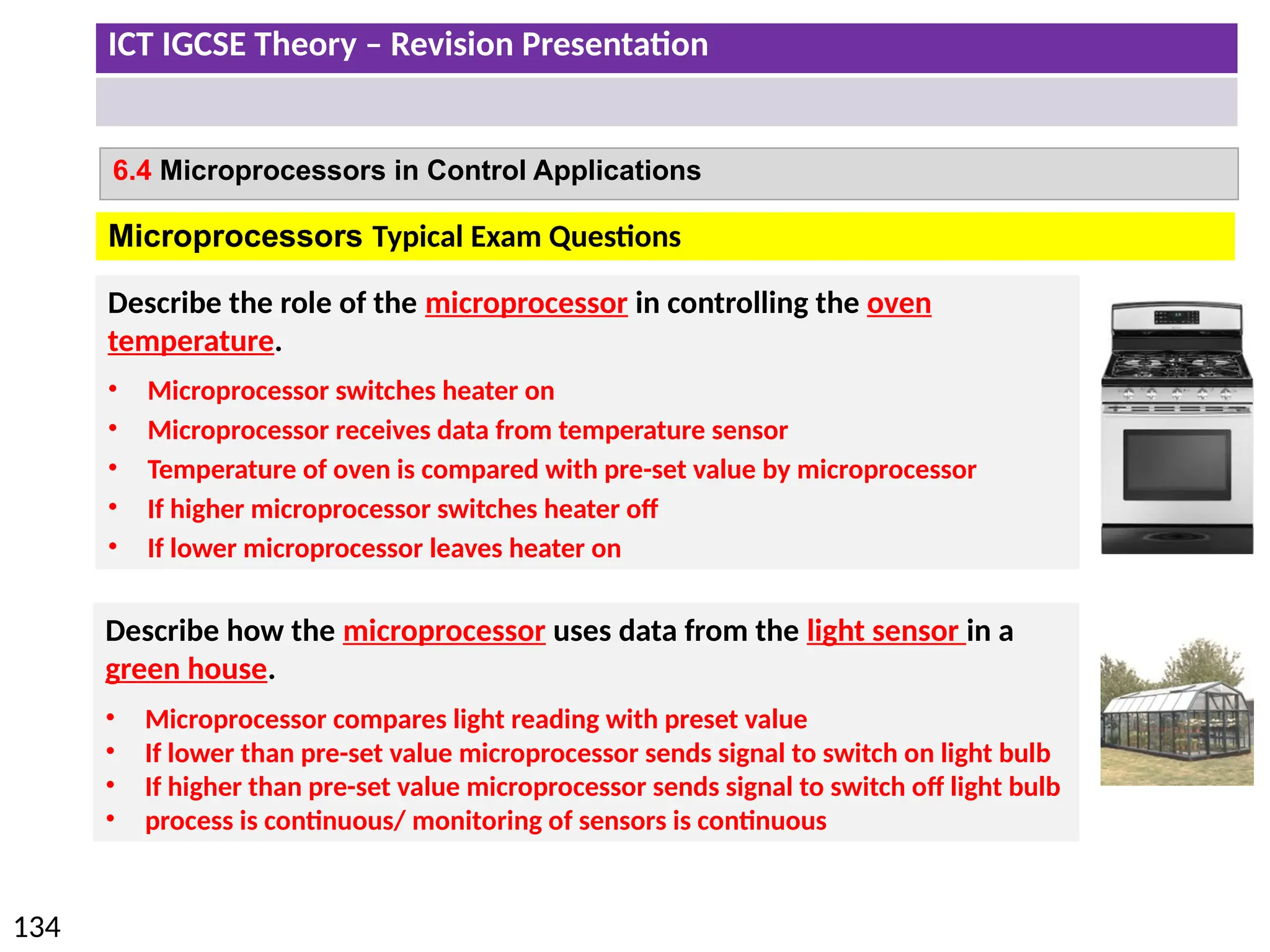 ICT IGCSE Theory – Revision Presentation
134
6.4 Microprocessors in Control Applications
Microprocessors Typical Exam Questions
Describe the role of the microprocessor in controlling the oven
temperature.
• Microprocessor switches heater on
• Microprocessor receives data from temperature sensor
• Temperature of oven is compared with pre-set value by microprocessor
• If higher microprocessor switches heater off
• If lower microprocessor leaves heater on
Describe how the microprocessor uses data from the light sensor in a
green house.
• Microprocessor compares light reading with preset value
• If lower than pre-set value microprocessor sends signal to switch on light bulb
• If higher than pre-set value microprocessor sends signal to switch off light bulb
• process is continuous/ monitoring of sensors is continuous
 