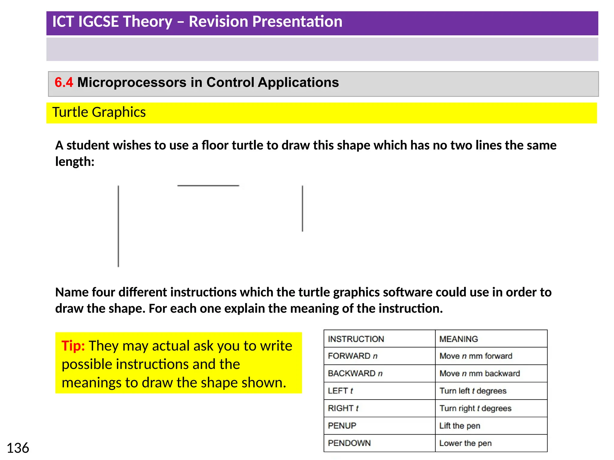 ICT IGCSE Theory – Revision Presentation
136
6.4 Microprocessors in Control Applications
Turtle Graphics
A student wishes to use a floor turtle to draw this shape which has no two lines the same
length:
Name four different instructions which the turtle graphics software could use in order to
draw the shape. For each one explain the meaning of the instruction.
Tip: They may actual ask you to write
possible instructions and the
meanings to draw the shape shown.
 