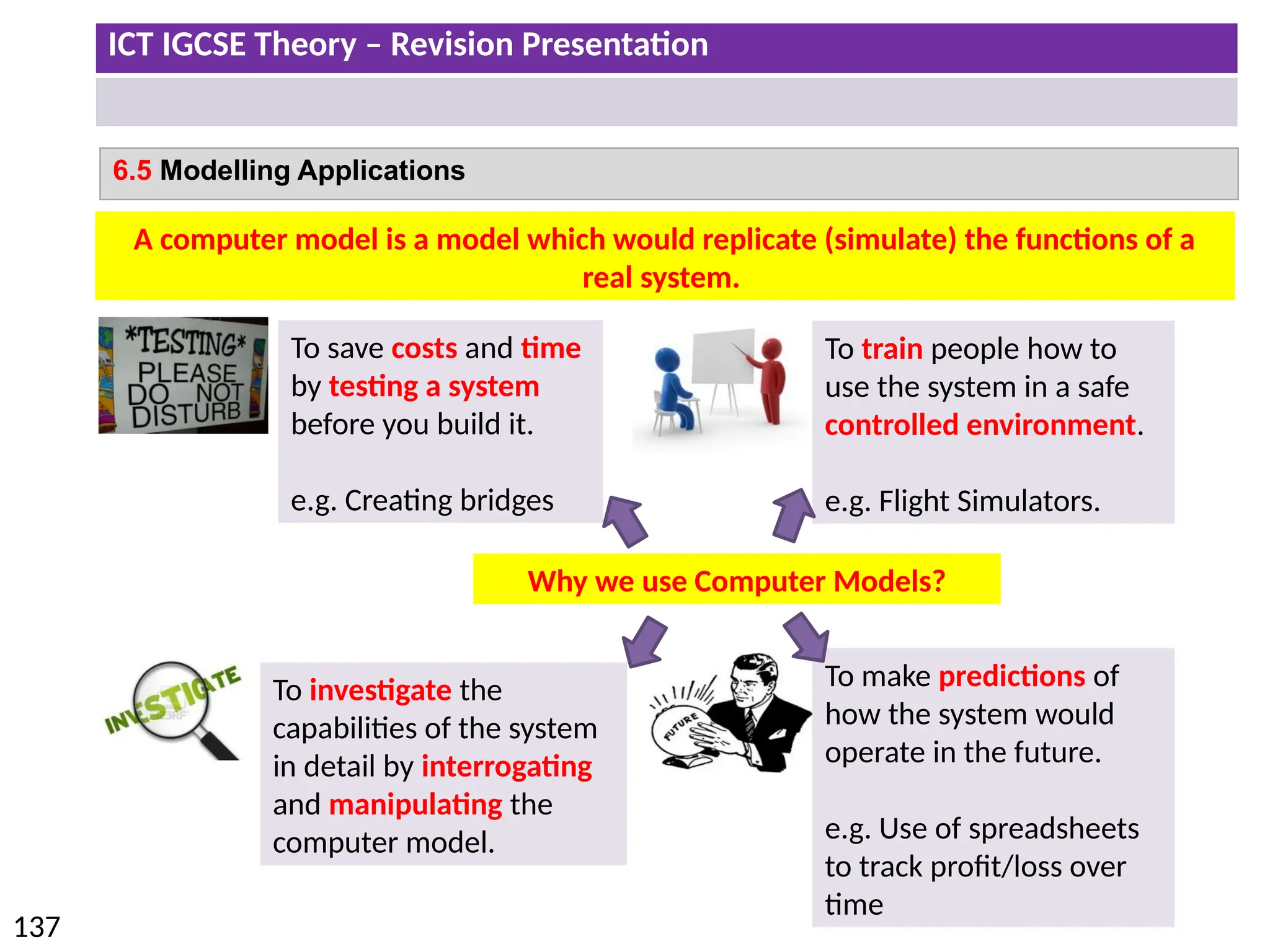 ICT IGCSE Theory – Revision Presentation
137
6.5 Modelling Applications
A computer model is a model which would replicate (simulate) the functions of a
real system.
To save costs and time
by testing a system
before you build it.
e.g. Creating bridges
To train people how to
use the system in a safe
controlled environment.
e.g. Flight Simulators.
To investigate the
capabilities of the system
in detail by interrogating
and manipulating the
computer model.
To make predictions of
how the system would
operate in the future.
e.g. Use of spreadsheets
to track profit/loss over
time
Why we use Computer Models?
 