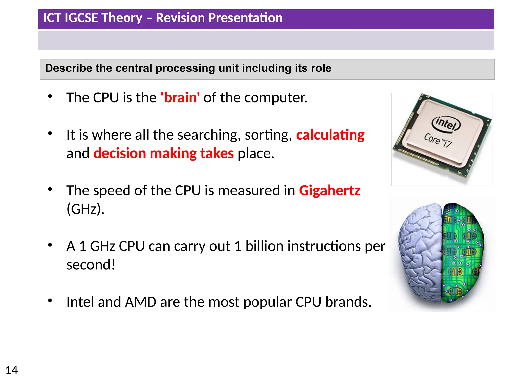 ICT IGCSE Theory – Revision Presentation
14
Describe the central processing unit including its role
• The CPU is the 'brain' of the computer.
• It is where all the searching, sorting, calculating
and decision making takes place.
• The speed of the CPU is measured in Gigahertz
(GHz).
• A 1 GHz CPU can carry out 1 billion instructions per
second!
• Intel and AMD are the most popular CPU brands.
 