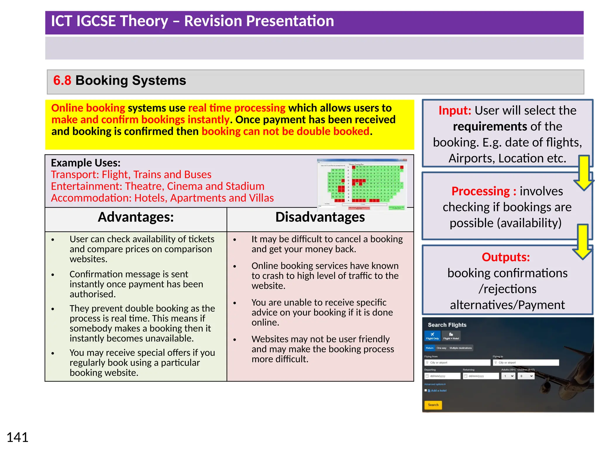 ICT IGCSE Theory – Revision Presentation
141
6.8 Booking Systems
Example Uses:
Transport: Flight, Trains and Buses
Entertainment: Theatre, Cinema and Stadium
Accommodation: Hotels, Apartments and Villas
Advantages: Disadvantages
• User can check availability of tickets
and compare prices on comparison
websites.
• Confirmation message is sent
instantly once payment has been
authorised.
• They prevent double booking as the
process is real time. This means if
somebody makes a booking then it
instantly becomes unavailable.
• You may receive special offers if you
regularly book using a particular
booking website.
• It may be difficult to cancel a booking
and get your money back.
• Online booking services have known
to crash to high level of traffic to the
website.
• You are unable to receive specific
advice on your booking if it is done
online.
• Websites may not be user friendly
and may make the booking process
more difficult.
Online booking systems use real time processing which allows users to
make and confirm bookings instantly. Once payment has been received
and booking is confirmed then booking can not be double booked.
Input: User will select the
requirements of the
booking. E.g. date of flights,
Airports, Location etc.
Processing : involves
checking if bookings are
possible (availability)
Outputs:
booking confirmations
/rejections
alternatives/Payment
 