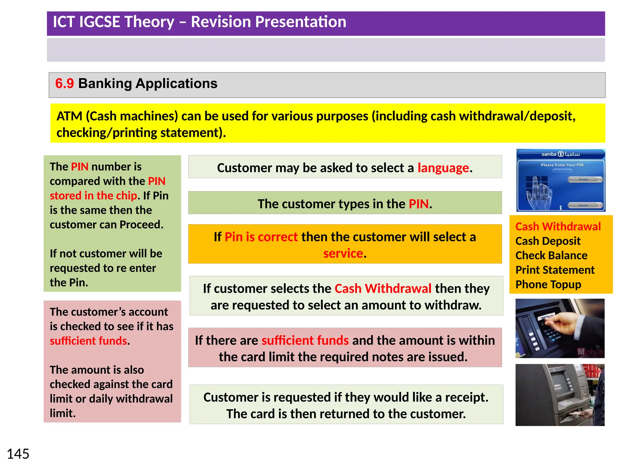 ICT IGCSE Theory – Revision Presentation
145
6.9 Banking Applications
ATM (Cash machines) can be used for various purposes (including cash withdrawal/deposit,
checking/printing statement).
Customer may be asked to select a language.
The customer types in the PIN.
The PIN number is
compared with the PIN
stored in the chip. If Pin
is the same then the
customer can Proceed.
If not customer will be
requested to re enter
the Pin.
Cash Withdrawal
Cash Deposit
Check Balance
Print Statement
Phone Topup
If Pin is correct then the customer will select a
service.
If customer selects the Cash Withdrawal then they
are requested to select an amount to withdraw.
The customer’s account
is checked to see if it has
sufficient funds.
The amount is also
checked against the card
limit or daily withdrawal
limit.
If there are sufficient funds and the amount is within
the card limit the required notes are issued.
Customer is requested if they would like a receipt.
The card is then returned to the customer.
 