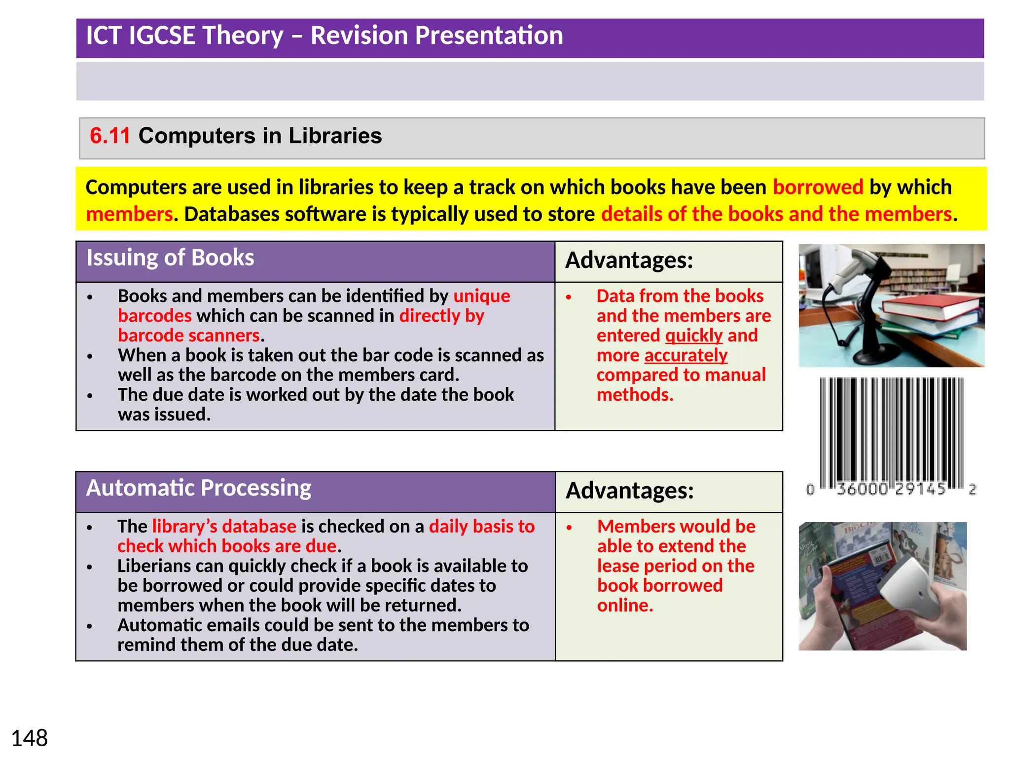 ICT IGCSE Theory – Revision Presentation
148
6.11 Computers in Libraries
Issuing of Books Advantages:
• Books and members can be identified by unique
barcodes which can be scanned in directly by
barcode scanners.
• When a book is taken out the bar code is scanned as
well as the barcode on the members card.
• The due date is worked out by the date the book
was issued.
• Data from the books
and the members are
entered quickly and
more accurately
compared to manual
methods.
Automatic Processing Advantages:
• The library’s database is checked on a daily basis to
check which books are due.
• Liberians can quickly check if a book is available to
be borrowed or could provide specific dates to
members when the book will be returned.
• Automatic emails could be sent to the members to
remind them of the due date.
• Members would be
able to extend the
lease period on the
book borrowed
online.
Computers are used in libraries to keep a track on which books have been borrowed by which
members. Databases software is typically used to store details of the books and the members.
 