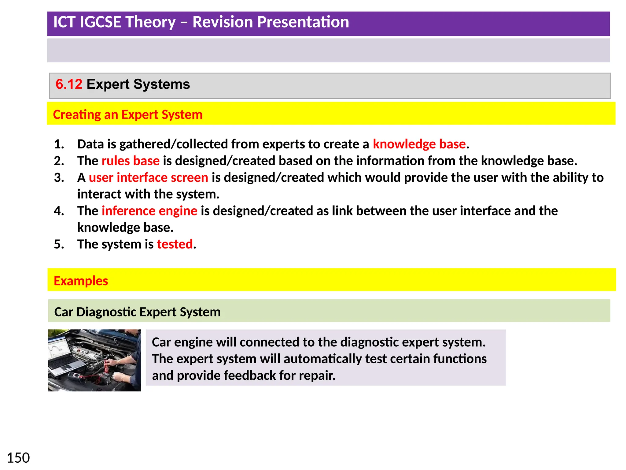ICT IGCSE Theory – Revision Presentation
150
6.12 Expert Systems
Creating an Expert System
Examples
1. Data is gathered/collected from experts to create a knowledge base.
2. The rules base is designed/created based on the information from the knowledge base.
3. A user interface screen is designed/created which would provide the user with the ability to
interact with the system.
4. The inference engine is designed/created as link between the user interface and the
knowledge base.
5. The system is tested.
Car Diagnostic Expert System
Car engine will connected to the diagnostic expert system.
The expert system will automatically test certain functions
and provide feedback for repair.
 