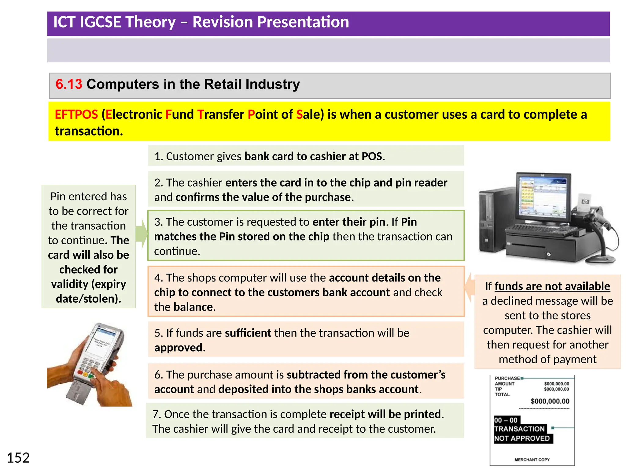 ICT IGCSE Theory – Revision Presentation
152
6.13 Computers in the Retail Industry
1. Customer gives bank card to cashier at POS.
2. The cashier enters the card in to the chip and pin reader
and confirms the value of the purchase.
4. The shops computer will use the account details on the
chip to connect to the customers bank account and check
the balance.
5. If funds are sufficient then the transaction will be
approved.
7. Once the transaction is complete receipt will be printed.
The cashier will give the card and receipt to the customer.
6. The purchase amount is subtracted from the customer’s
account and deposited into the shops banks account.
EFTPOS (Electronic Fund Transfer Point of Sale) is when a customer uses a card to complete a
transaction.
3. The customer is requested to enter their pin. If Pin
matches the Pin stored on the chip then the transaction can
continue.
Pin entered has
to be correct for
the transaction
to continue. The
card will also be
checked for
validity (expiry
date/stolen).
If funds are not available
a declined message will be
sent to the stores
computer. The cashier will
then request for another
method of payment
 