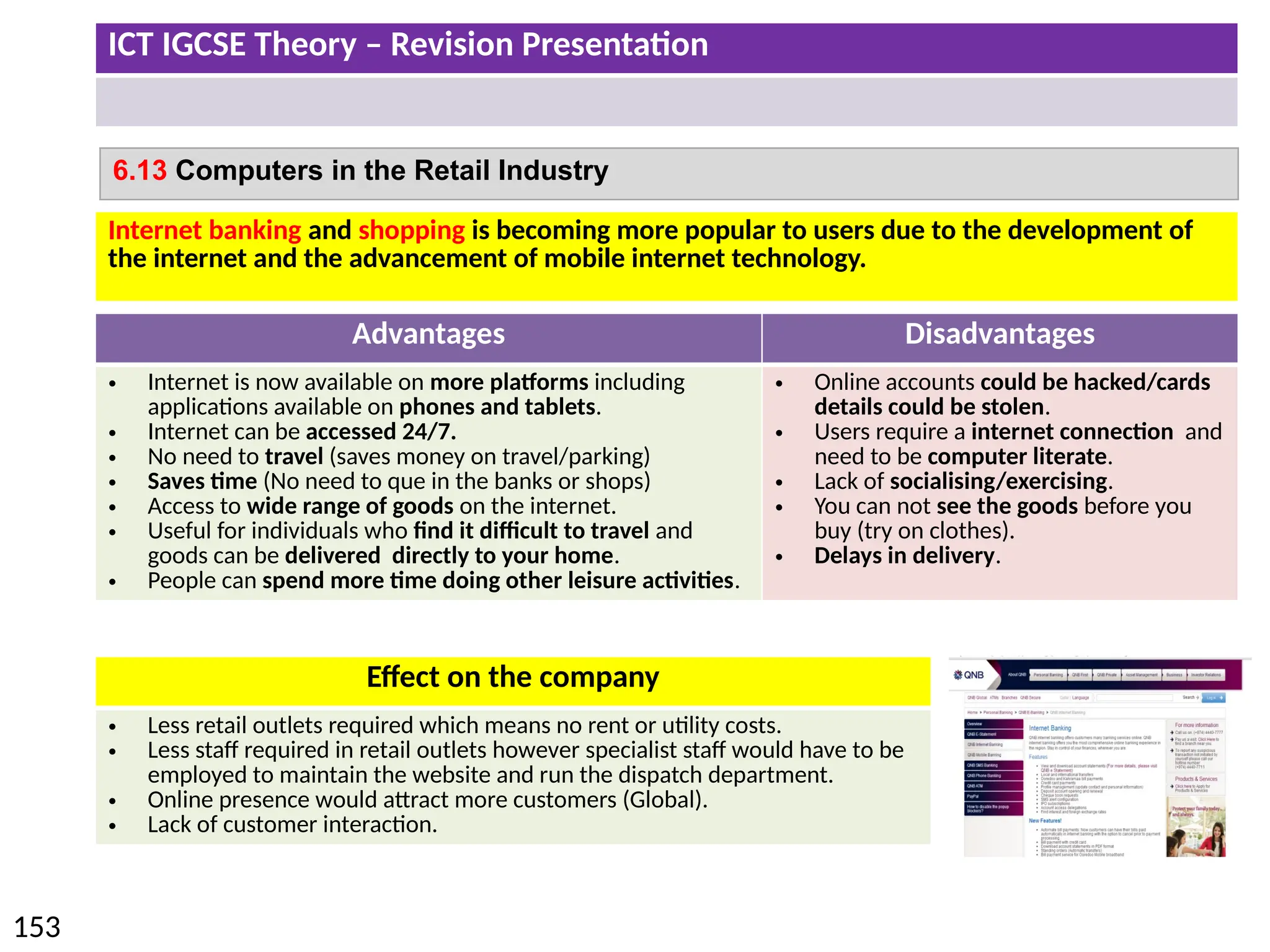 ICT IGCSE Theory – Revision Presentation
153
6.13 Computers in the Retail Industry
Internet banking and shopping is becoming more popular to users due to the development of
the internet and the advancement of mobile internet technology.
Advantages Disadvantages
• Internet is now available on more platforms including
applications available on phones and tablets.
• Internet can be accessed 24/7.
• No need to travel (saves money on travel/parking)
• Saves time (No need to que in the banks or shops)
• Access to wide range of goods on the internet.
• Useful for individuals who find it difficult to travel and
goods can be delivered directly to your home.
• People can spend more time doing other leisure activities.
• Online accounts could be hacked/cards
details could be stolen.
• Users require a internet connection and
need to be computer literate.
• Lack of socialising/exercising.
• You can not see the goods before you
buy (try on clothes).
• Delays in delivery.
Effect on the company
• Less retail outlets required which means no rent or utility costs.
• Less staff required in retail outlets however specialist staff would have to be
employed to maintain the website and run the dispatch department.
• Online presence would attract more customers (Global).
• Lack of customer interaction.
 