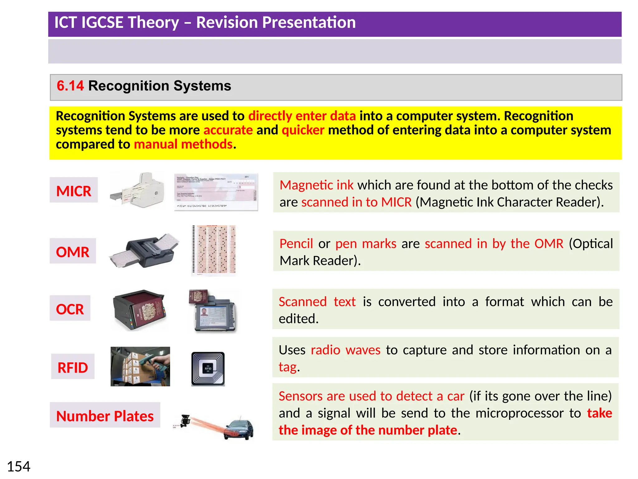 ICT IGCSE Theory – Revision Presentation
154
6.14 Recognition Systems
Recognition Systems are used to directly enter data into a computer system. Recognition
systems tend to be more accurate and quicker method of entering data into a computer system
compared to manual methods.
MICR Magnetic ink which are found at the bottom of the checks
are scanned in to MICR (Magnetic Ink Character Reader).
OCR
Scanned text is converted into a format which can be
edited.
OMR
Pencil or pen marks are scanned in by the OMR (Optical
Mark Reader).
RFID
Uses radio waves to capture and store information on a
tag.
Number Plates
Sensors are used to detect a car (if its gone over the line)
and a signal will be send to the microprocessor to take
the image of the number plate.
 