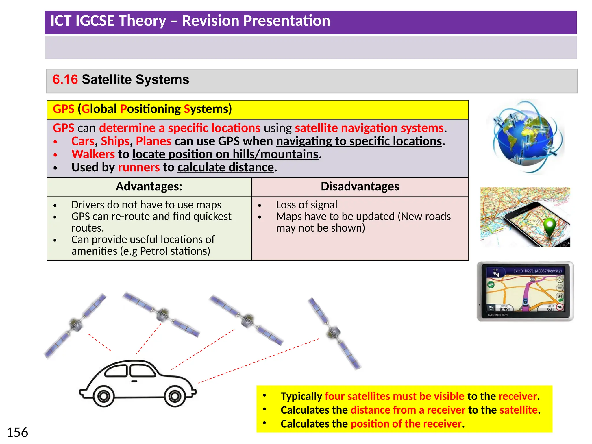 ICT IGCSE Theory – Revision Presentation
156
6.16 Satellite Systems
GPS (Global Positioning Systems)
GPS can determine a specific locations using satellite navigation systems.
• Cars, Ships, Planes can use GPS when navigating to specific locations.
• Walkers to locate position on hills/mountains.
• Used by runners to calculate distance.
Advantages: Disadvantages
• Drivers do not have to use maps
• GPS can re-route and find quickest
routes.
• Can provide useful locations of
amenities (e.g Petrol stations)
• Loss of signal
• Maps have to be updated (New roads
may not be shown)
• Typically four satellites must be visible to the receiver.
• Calculates the distance from a receiver to the satellite.
• Calculates the position of the receiver.
 