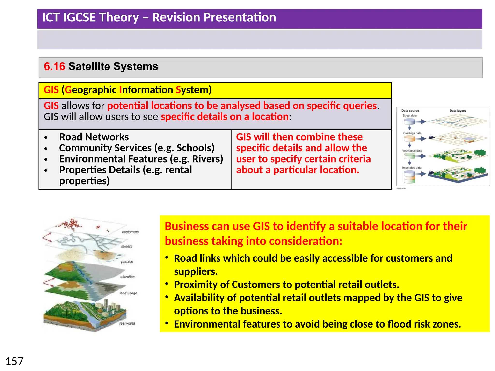 ICT IGCSE Theory – Revision Presentation
157
6.16 Satellite Systems
GIS (Geographic Information System)
GIS allows for potential locations to be analysed based on specific queries.
GIS will allow users to see specific details on a location:
• Road Networks
• Community Services (e.g. Schools)
• Environmental Features (e.g. Rivers)
• Properties Details (e.g. rental
properties)
GIS will then combine these
specific details and allow the
user to specify certain criteria
about a particular location.
Business can use GIS to identify a suitable location for their
business taking into consideration:
• Road links which could be easily accessible for customers and
suppliers.
• Proximity of Customers to potential retail outlets.
• Availability of potential retail outlets mapped by the GIS to give
options to the business.
• Environmental features to avoid being close to flood risk zones.
 