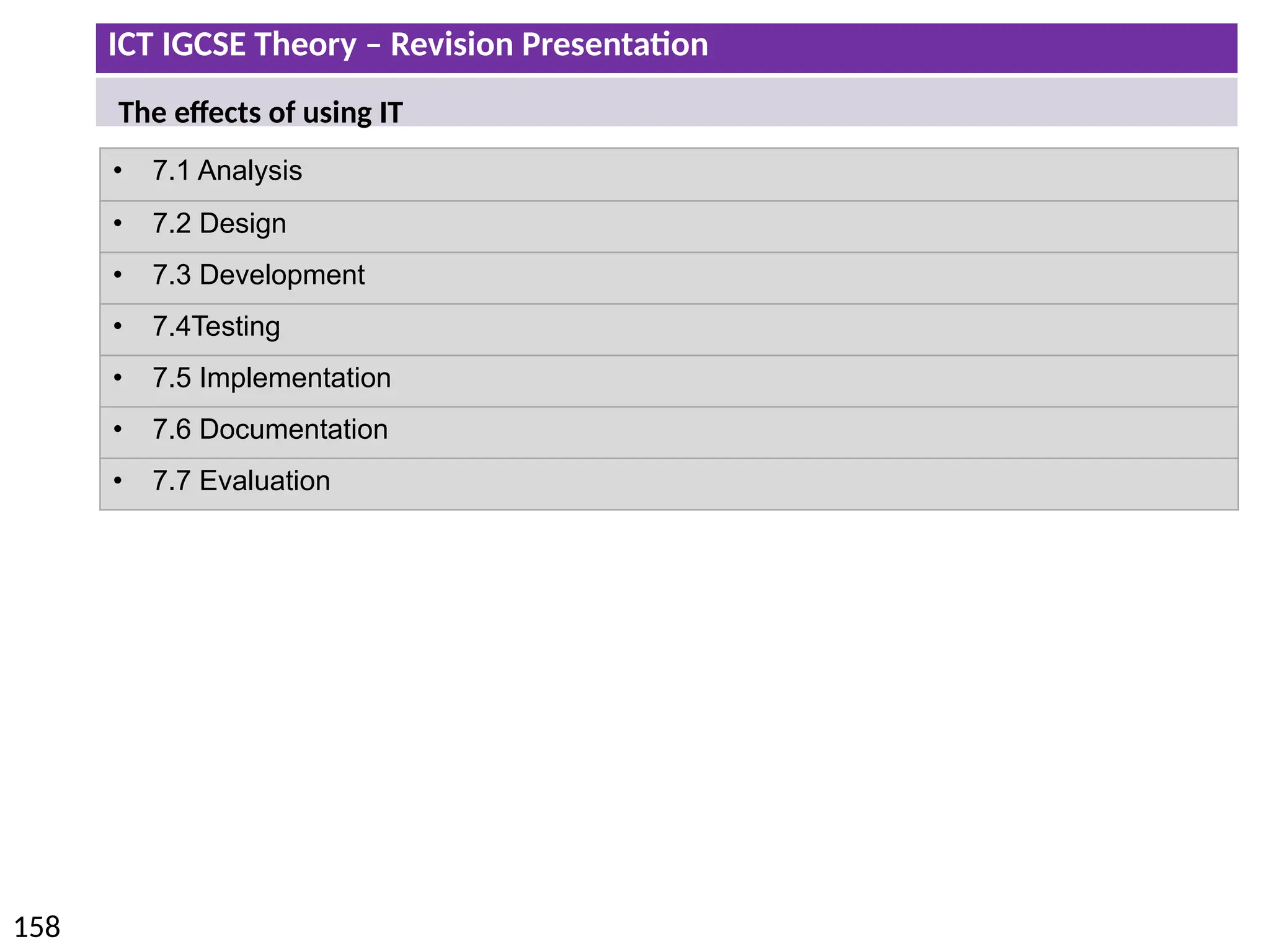 ICT IGCSE Theory – Revision Presentation
158
• 7.1 Analysis
• 7.2 Design
• 7.3 Development
• 7.4Testing
• 7.5 Implementation
• 7.6 Documentation
• 7.7 Evaluation
The effects of using IT
 