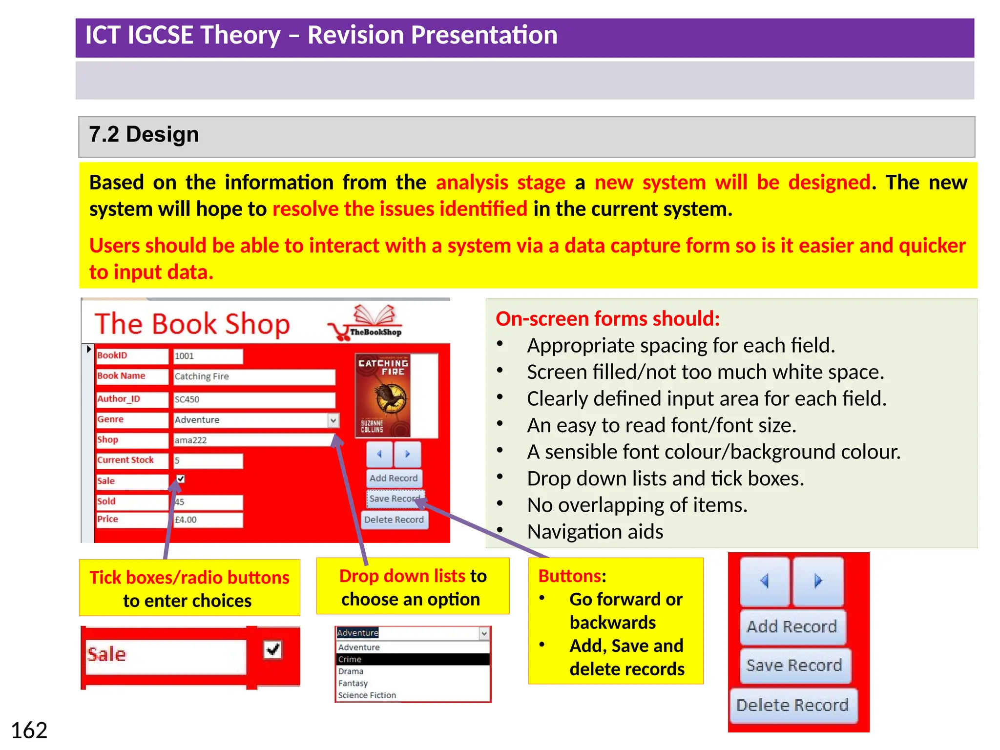 ICT IGCSE Theory – Revision Presentation
162
7.2 Design
Based on the information from the analysis stage a new system will be designed. The new
system will hope to resolve the issues identified in the current system.
Users should be able to interact with a system via a data capture form so is it easier and quicker
to input data.
On-screen forms should:
• Appropriate spacing for each field.
• Screen filled/not too much white space.
• Clearly defined input area for each field.
• An easy to read font/font size.
• A sensible font colour/background colour.
• Drop down lists and tick boxes.
• No overlapping of items.
• Navigation aids
Drop down lists to
choose an option
Tick boxes/radio buttons
to enter choices
Buttons:
• Go forward or
backwards
• Add, Save and
delete records
 