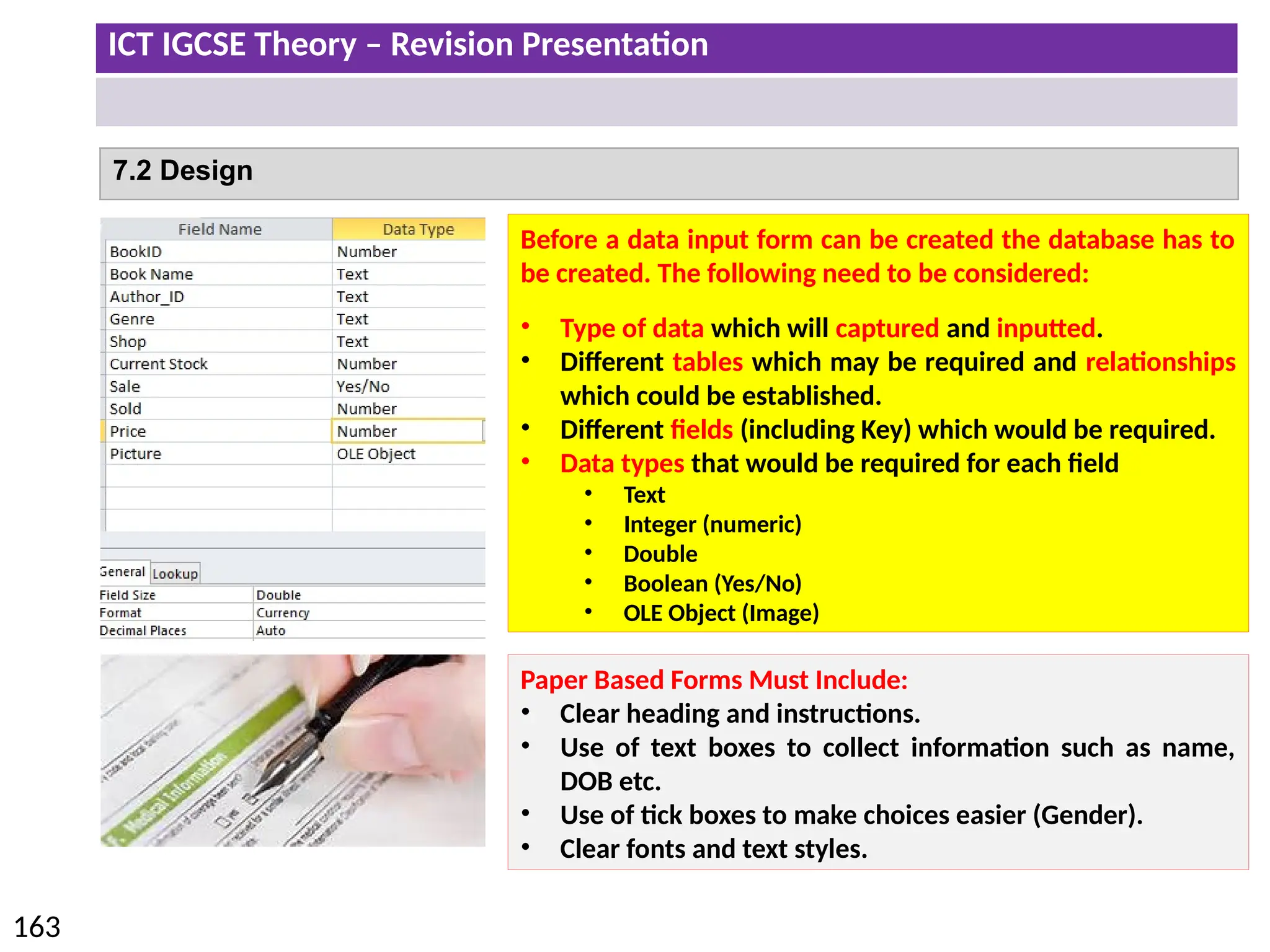 ICT IGCSE Theory – Revision Presentation
163
7.2 Design
Before a data input form can be created the database has to
be created. The following need to be considered:
• Type of data which will captured and inputted.
• Different tables which may be required and relationships
which could be established.
• Different fields (including Key) which would be required.
• Data types that would be required for each field
• Text
• Integer (numeric)
• Double
• Boolean (Yes/No)
• OLE Object (Image)
Paper Based Forms Must Include:
• Clear heading and instructions.
• Use of text boxes to collect information such as name,
DOB etc.
• Use of tick boxes to make choices easier (Gender).
• Clear fonts and text styles.
 