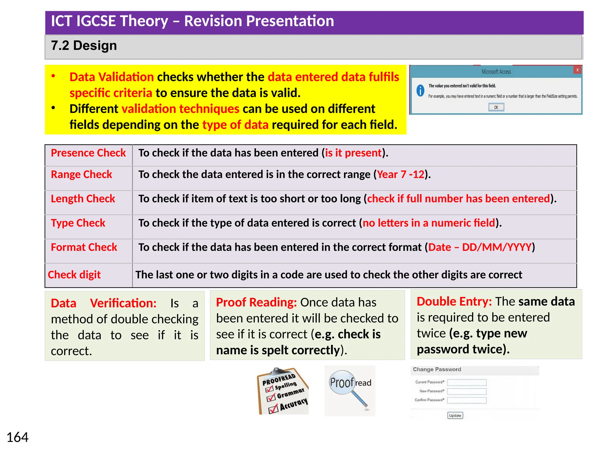 ICT IGCSE Theory – Revision Presentation
164
7.2 Design
• Data Validation checks whether the data entered data fulfils
specific criteria to ensure the data is valid.
• Different validation techniques can be used on different
fields depending on the type of data required for each field.
Presence Check To check if the data has been entered (is it present).
Range Check To check the data entered is in the correct range (Year 7 -12).
Length Check To check if item of text is too short or too long (check if full number has been entered).
Type Check To check if the type of data entered is correct (no letters in a numeric field).
Format Check To check if the data has been entered in the correct format (Date – DD/MM/YYYY)
Check digit The last one or two digits in a code are used to check the other digits are correct
Data Verification: Is a
method of double checking
the data to see if it is
correct.
Proof Reading: Once data has
been entered it will be checked to
see if it is correct (e.g. check is
name is spelt correctly).
Double Entry: The same data
is required to be entered
twice (e.g. type new
password twice).
 
