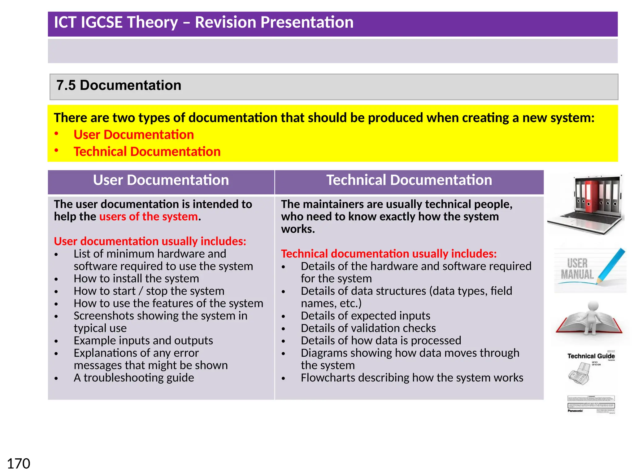 ICT IGCSE Theory – Revision Presentation
170
7.5 Documentation
User Documentation Technical Documentation
The user documentation is intended to
help the users of the system.
User documentation usually includes:
• List of minimum hardware and
software required to use the system
• How to install the system
• How to start / stop the system
• How to use the features of the system
• Screenshots showing the system in
typical use
• Example inputs and outputs
• Explanations of any error
messages that might be shown
• A troubleshooting guide
The maintainers are usually technical people,
who need to know exactly how the system
works.
Technical documentation usually includes:
• Details of the hardware and software required
for the system
• Details of data structures (data types, field
names, etc.)
• Details of expected inputs
• Details of validation checks
• Details of how data is processed
• Diagrams showing how data moves through
the system
• Flowcharts describing how the system works
There are two types of documentation that should be produced when creating a new system:
• User Documentation
• Technical Documentation
 