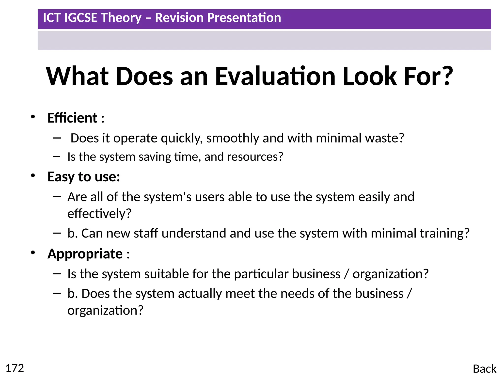 ICT IGCSE Theory – Revision Presentation
172
What Does an Evaluation Look For?
• Efficient :
– Does it operate quickly, smoothly and with minimal waste?
– Is the system saving time, and resources?
• Easy to use:
– Are all of the system's users able to use the system easily and
effectively?
– b. Can new staff understand and use the system with minimal training?
• Appropriate :
– Is the system suitable for the particular business / organization?
– b. Does the system actually meet the needs of the business /
organization?
Back
 