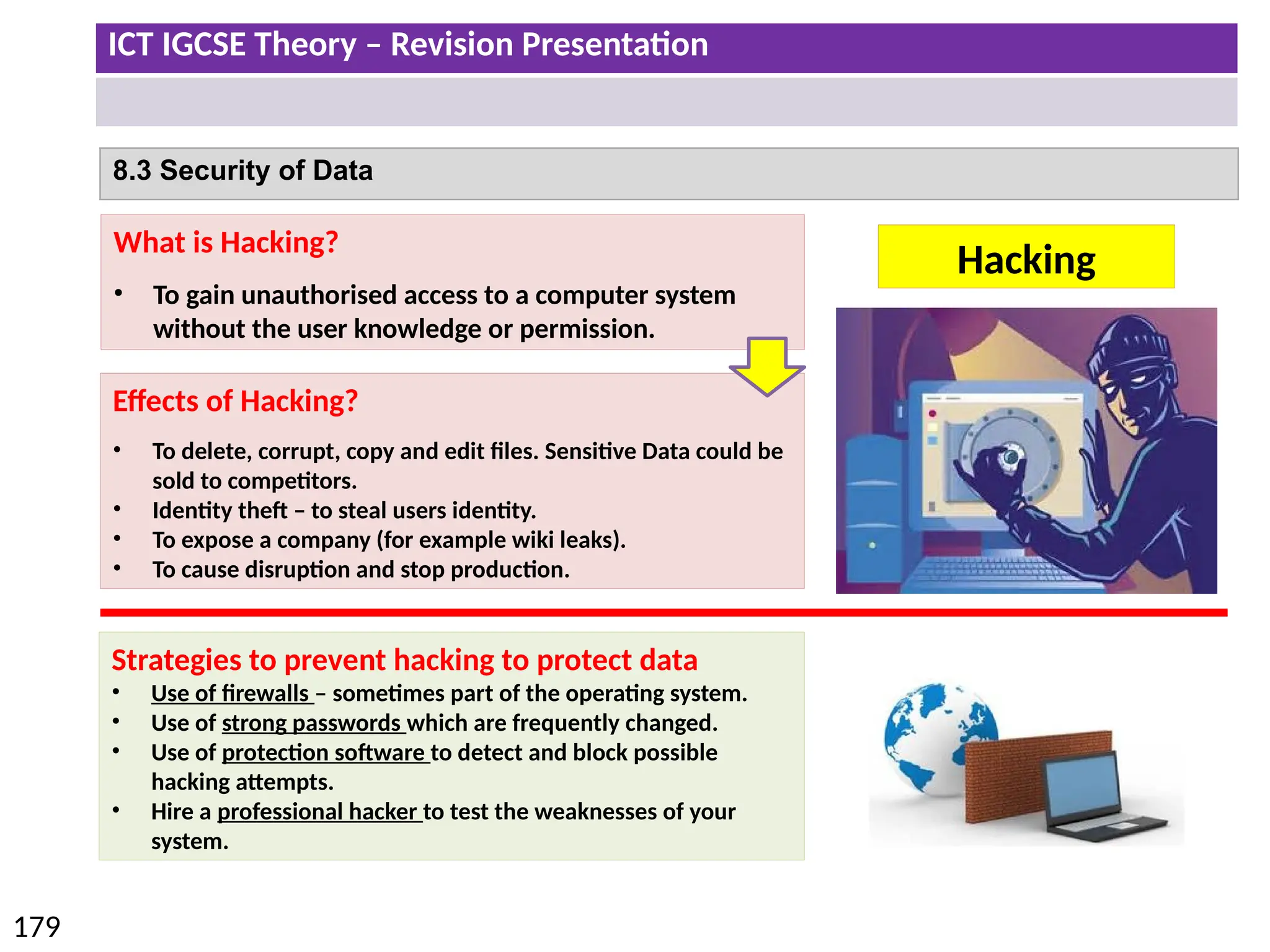 ICT IGCSE Theory – Revision Presentation
179
8.3 Security of Data
Hacking
What is Hacking?
• To gain unauthorised access to a computer system
without the user knowledge or permission.
Effects of Hacking?
• To delete, corrupt, copy and edit files. Sensitive Data could be
sold to competitors.
• Identity theft – to steal users identity.
• To expose a company (for example wiki leaks).
• To cause disruption and stop production.
Strategies to prevent hacking to protect data
• Use of firewalls – sometimes part of the operating system.
• Use of strong passwords which are frequently changed.
• Use of protection software to detect and block possible
hacking attempts.
• Hire a professional hacker to test the weaknesses of your
system.
 