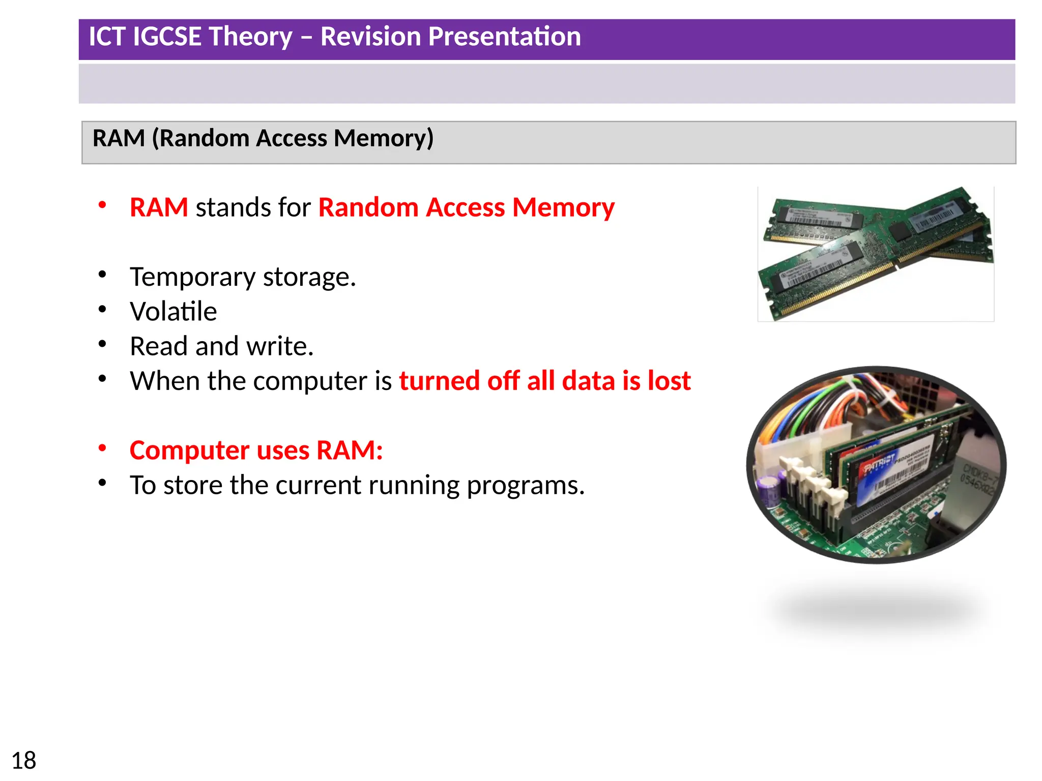 ICT IGCSE Theory – Revision Presentation
18
RAM (Random Access Memory)
• RAM stands for Random Access Memory
• Temporary storage.
• Volatile
• Read and write.
• When the computer is turned off all data is lost
• Computer uses RAM:
• To store the current running programs.
 