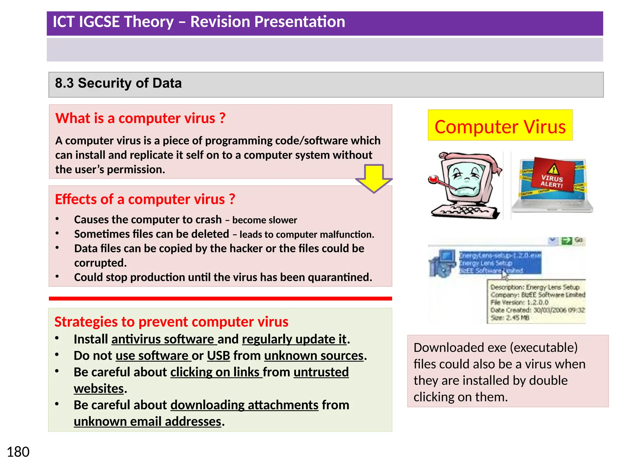 ICT IGCSE Theory – Revision Presentation
180
8.3 Security of Data
Computer Virus
What is a computer virus ?
A computer virus is a piece of programming code/software which
can install and replicate it self on to a computer system without
the user’s permission.
Effects of a computer virus ?
• Causes the computer to crash – become slower
• Sometimes files can be deleted – leads to computer malfunction.
• Data files can be copied by the hacker or the files could be
corrupted.
• Could stop production until the virus has been quarantined.
Strategies to prevent computer virus
• Install antivirus software and regularly update it.
• Do not use software or USB from unknown sources.
• Be careful about clicking on links from untrusted
websites.
• Be careful about downloading attachments from
unknown email addresses.
Downloaded exe (executable)
files could also be a virus when
they are installed by double
clicking on them.
 