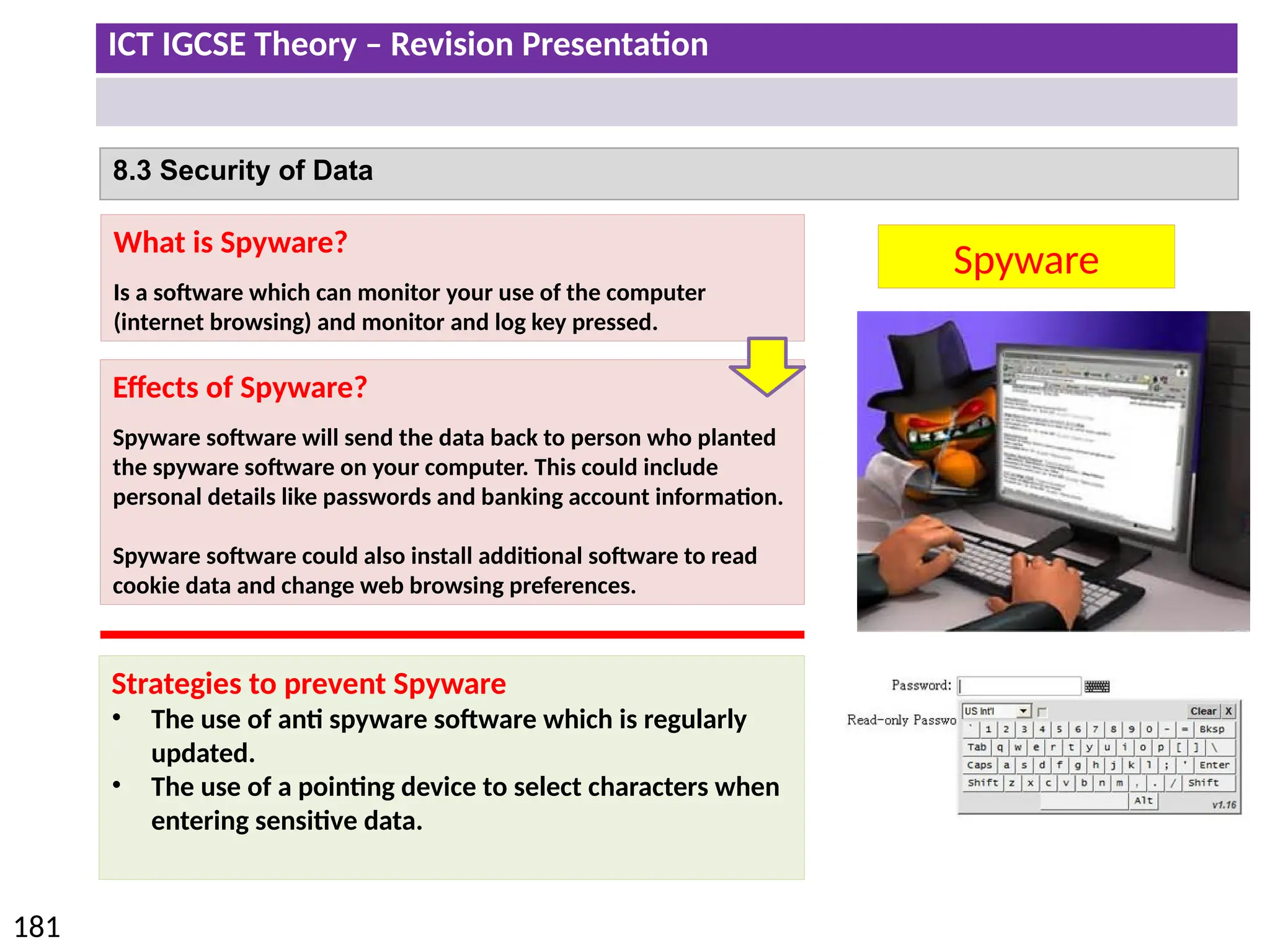 ICT IGCSE Theory – Revision Presentation
181
8.3 Security of Data
Spyware
What is Spyware?
Is a software which can monitor your use of the computer
(internet browsing) and monitor and log key pressed.
Effects of Spyware?
Spyware software will send the data back to person who planted
the spyware software on your computer. This could include
personal details like passwords and banking account information.
Spyware software could also install additional software to read
cookie data and change web browsing preferences.
Strategies to prevent Spyware
• The use of anti spyware software which is regularly
updated.
• The use of a pointing device to select characters when
entering sensitive data.
 
