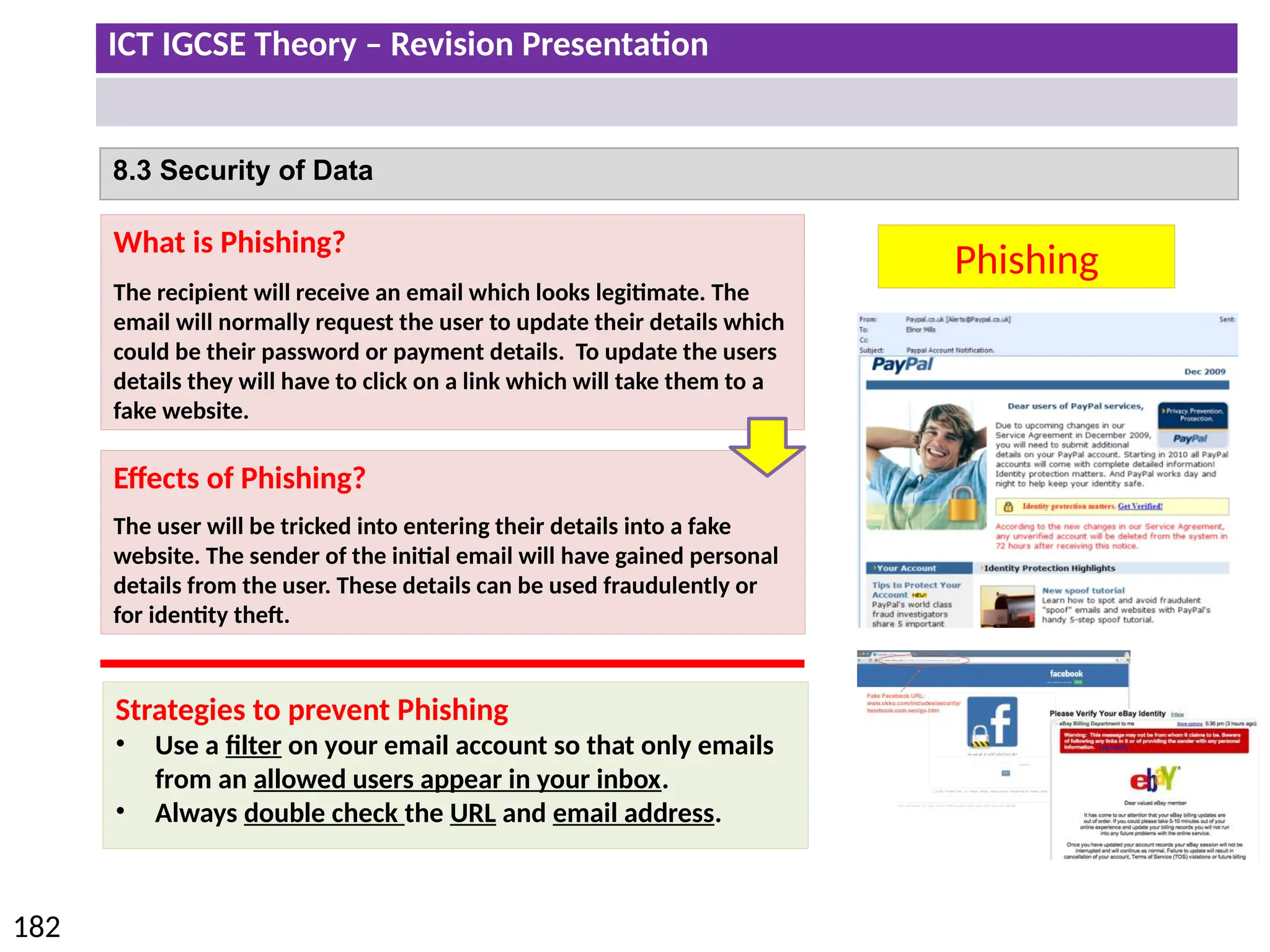 ICT IGCSE Theory – Revision Presentation
182
8.3 Security of Data
Phishing
What is Phishing?
The recipient will receive an email which looks legitimate. The
email will normally request the user to update their details which
could be their password or payment details. To update the users
details they will have to click on a link which will take them to a
fake website.
Effects of Phishing?
The user will be tricked into entering their details into a fake
website. The sender of the initial email will have gained personal
details from the user. These details can be used fraudulently or
for identity theft.
Strategies to prevent Phishing
• Use a filter on your email account so that only emails
from an allowed users appear in your inbox.
• Always double check the URL and email address.
 