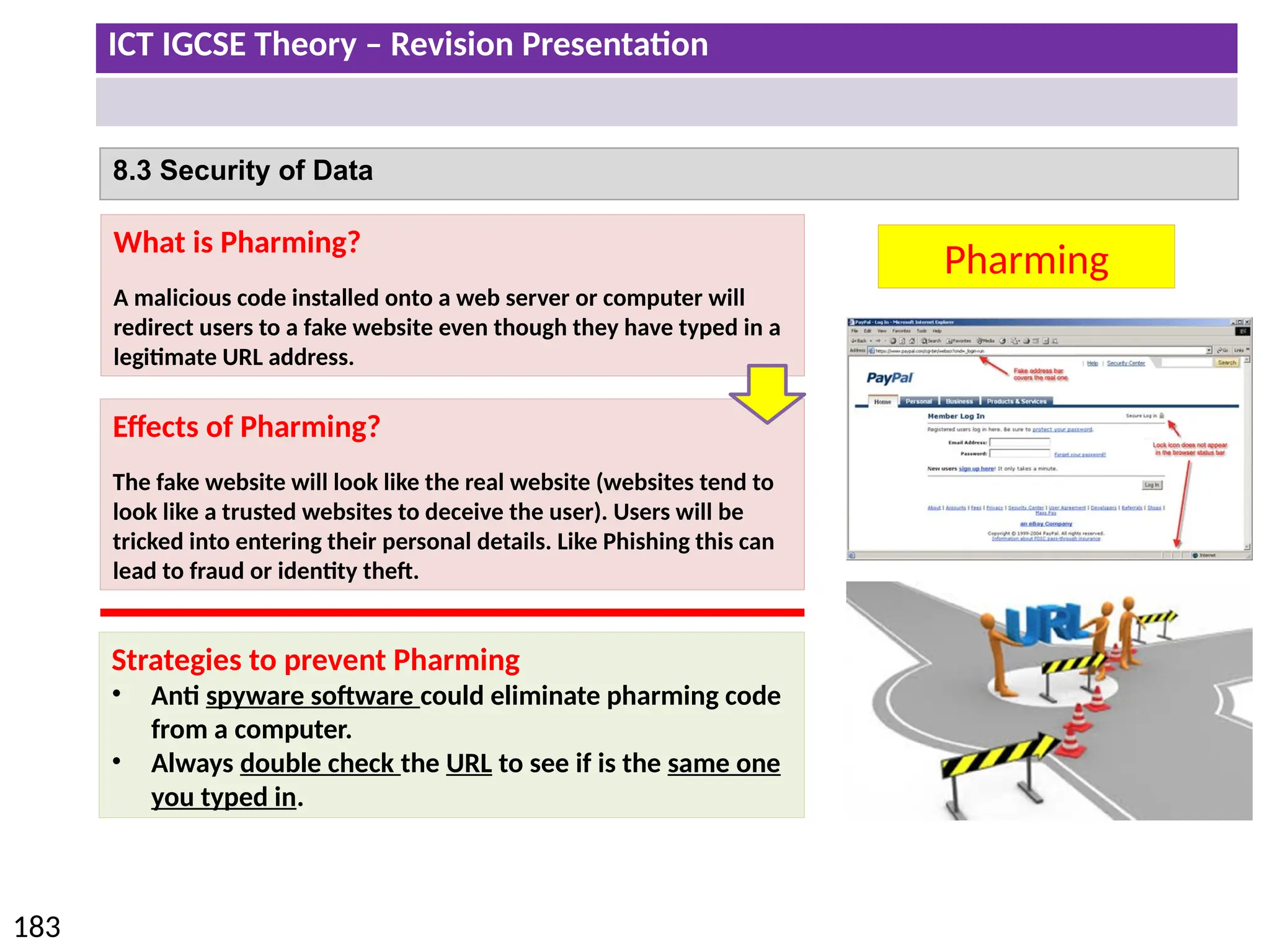 ICT IGCSE Theory – Revision Presentation
183
8.3 Security of Data
Pharming
What is Pharming?
A malicious code installed onto a web server or computer will
redirect users to a fake website even though they have typed in a
legitimate URL address.
Effects of Pharming?
The fake website will look like the real website (websites tend to
look like a trusted websites to deceive the user). Users will be
tricked into entering their personal details. Like Phishing this can
lead to fraud or identity theft.
Strategies to prevent Pharming
• Anti spyware software could eliminate pharming code
from a computer.
• Always double check the URL to see if is the same one
you typed in.
 