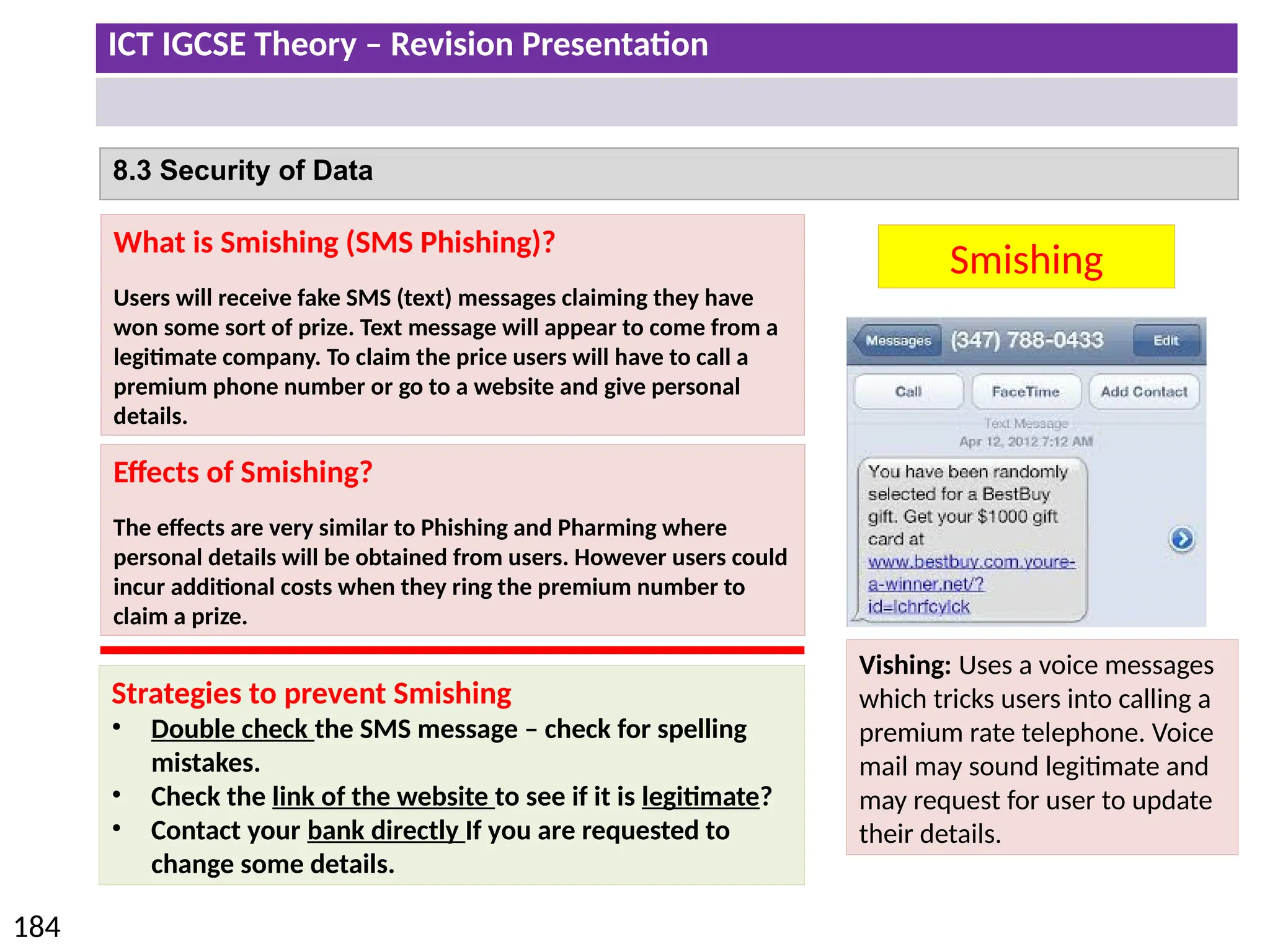 ICT IGCSE Theory – Revision Presentation
184
8.3 Security of Data
Smishing
What is Smishing (SMS Phishing)?
Users will receive fake SMS (text) messages claiming they have
won some sort of prize. Text message will appear to come from a
legitimate company. To claim the price users will have to call a
premium phone number or go to a website and give personal
details.
Effects of Smishing?
The effects are very similar to Phishing and Pharming where
personal details will be obtained from users. However users could
incur additional costs when they ring the premium number to
claim a prize.
Strategies to prevent Smishing
• Double check the SMS message – check for spelling
mistakes.
• Check the link of the website to see if it is legitimate?
• Contact your bank directly If you are requested to
change some details.
Vishing: Uses a voice messages
which tricks users into calling a
premium rate telephone. Voice
mail may sound legitimate and
may request for user to update
their details.
 