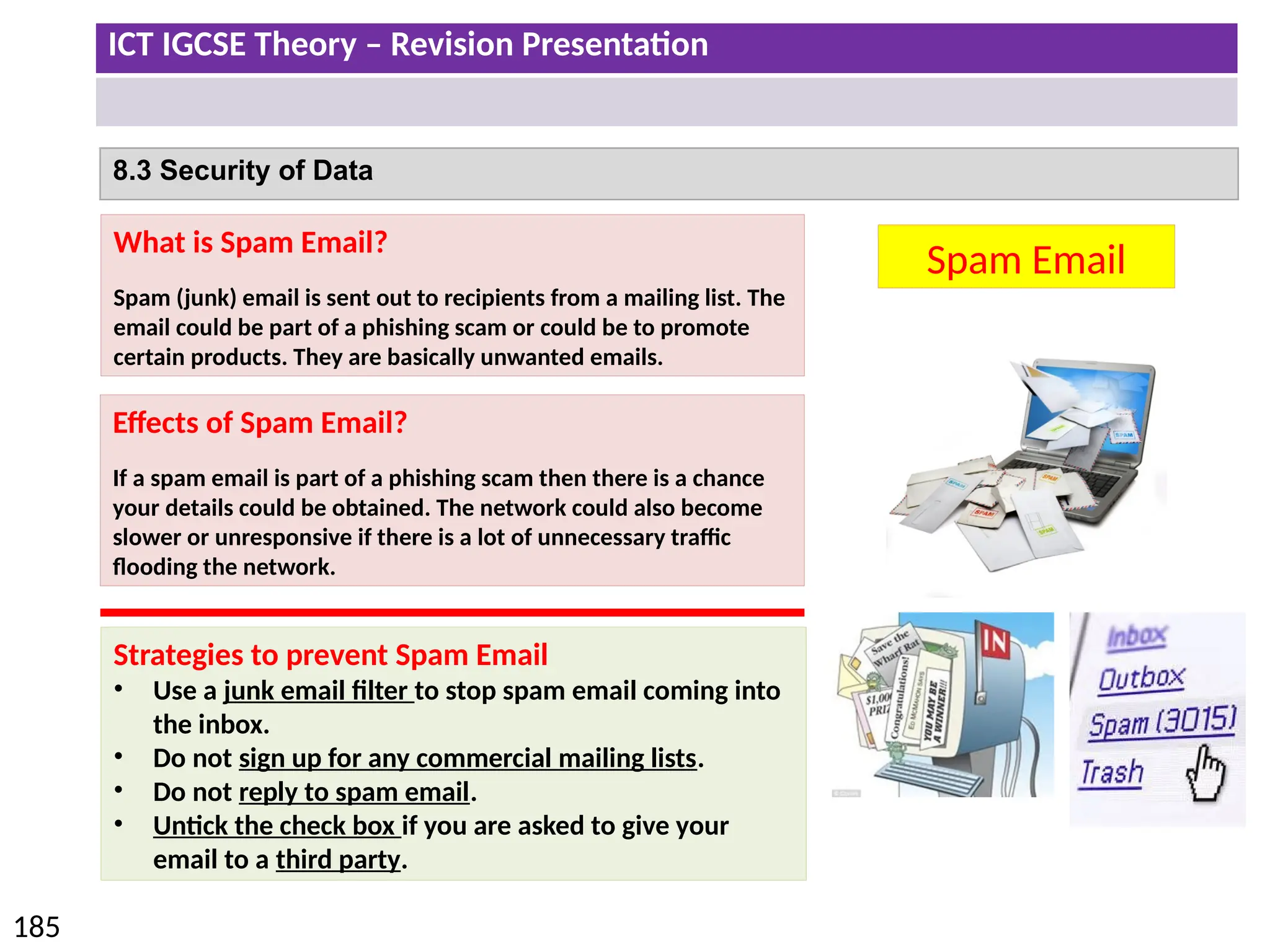 ICT IGCSE Theory – Revision Presentation
185
8.3 Security of Data
Spam Email
What is Spam Email?
Spam (junk) email is sent out to recipients from a mailing list. The
email could be part of a phishing scam or could be to promote
certain products. They are basically unwanted emails.
Effects of Spam Email?
If a spam email is part of a phishing scam then there is a chance
your details could be obtained. The network could also become
slower or unresponsive if there is a lot of unnecessary traffic
flooding the network.
Strategies to prevent Spam Email
• Use a junk email filter to stop spam email coming into
the inbox.
• Do not sign up for any commercial mailing lists.
• Do not reply to spam email.
• Untick the check box if you are asked to give your
email to a third party.
 