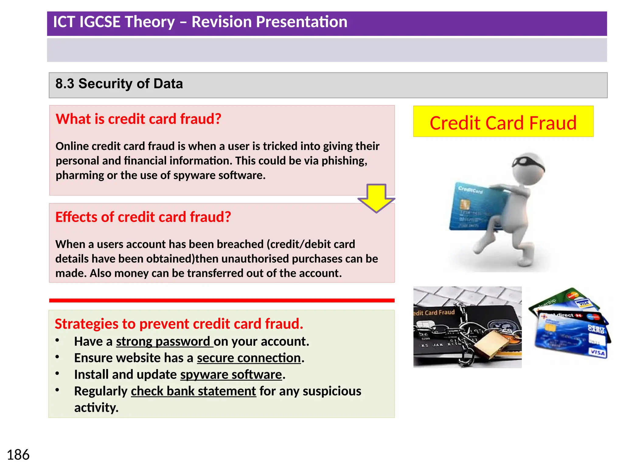 ICT IGCSE Theory – Revision Presentation
186
8.3 Security of Data
Credit Card Fraud
What is credit card fraud?
Online credit card fraud is when a user is tricked into giving their
personal and financial information. This could be via phishing,
pharming or the use of spyware software.
Effects of credit card fraud?
When a users account has been breached (credit/debit card
details have been obtained)then unauthorised purchases can be
made. Also money can be transferred out of the account.
Strategies to prevent credit card fraud.
• Have a strong password on your account.
• Ensure website has a secure connection.
• Install and update spyware software.
• Regularly check bank statement for any suspicious
activity.
 