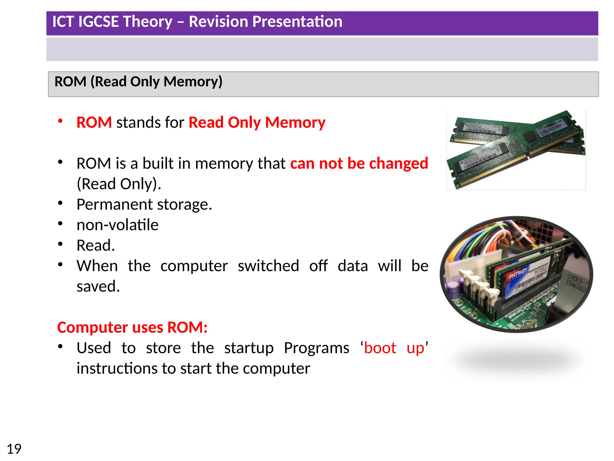 ICT IGCSE Theory – Revision Presentation
19
ROM (Read Only Memory)
• ROM stands for Read Only Memory
• ROM is a built in memory that can not be changed
(Read Only).
• Permanent storage.
• non-volatile
• Read.
• When the computer switched off data will be
saved.
Computer uses ROM:
• Used to store the startup Programs ‘boot up’
instructions to start the computer
 