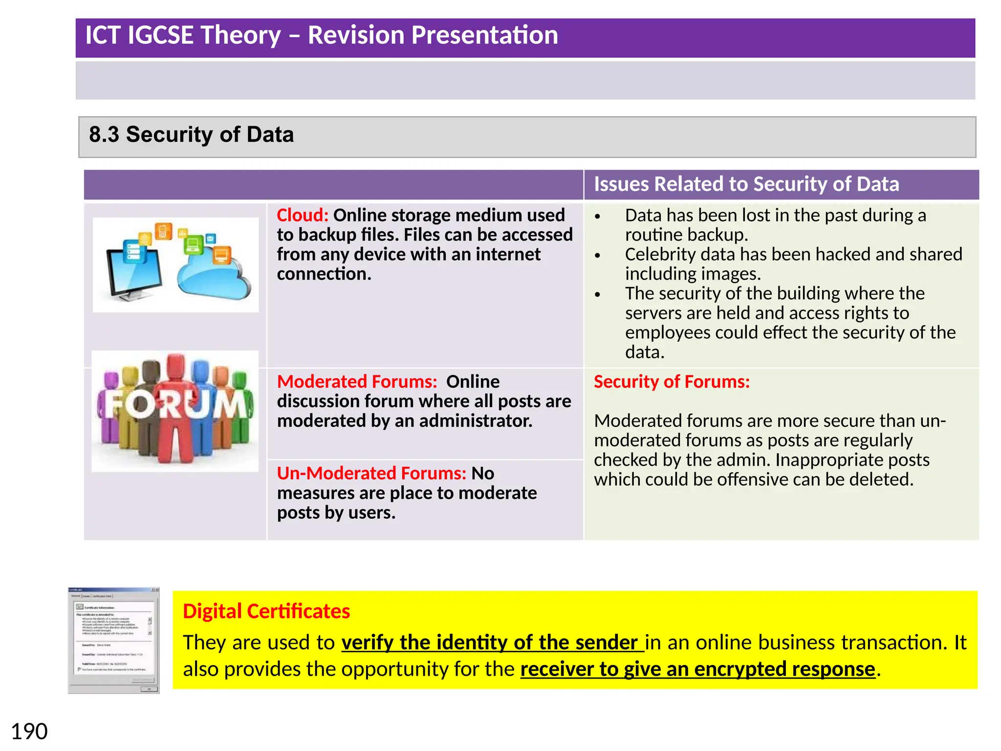 ICT IGCSE Theory – Revision Presentation
190
8.3 Security of Data
Issues Related to Security of Data
Cloud: Online storage medium used
to backup files. Files can be accessed
from any device with an internet
connection.
• Data has been lost in the past during a
routine backup.
• Celebrity data has been hacked and shared
including images.
• The security of the building where the
servers are held and access rights to
employees could effect the security of the
data.
Moderated Forums: Online
discussion forum where all posts are
moderated by an administrator.
Security of Forums:
Moderated forums are more secure than un-
moderated forums as posts are regularly
checked by the admin. Inappropriate posts
which could be offensive can be deleted.
Un-Moderated Forums: No
measures are place to moderate
posts by users.
Digital Certificates
They are used to verify the identity of the sender in an online business transaction. It
also provides the opportunity for the receiver to give an encrypted response.
 