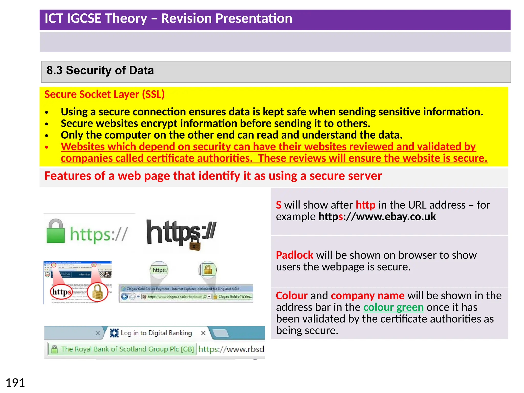 ICT IGCSE Theory – Revision Presentation
191
8.3 Security of Data
Secure Socket Layer (SSL)
• Using a secure connection ensures data is kept safe when sending sensitive information.
• Secure websites encrypt information before sending it to others.
• Only the computer on the other end can read and understand the data.
• Websites which depend on security can have their websites reviewed and validated by
companies called certificate authorities. These reviews will ensure the website is secure.
Features of a web page that identify it as using a secure server
S will show after http in the URL address – for
example https://www.ebay.co.uk
Padlock will be shown on browser to show
users the webpage is secure.
Colour and company name will be shown in the
address bar in the colour green once it has
been validated by the certificate authorities as
being secure.
 