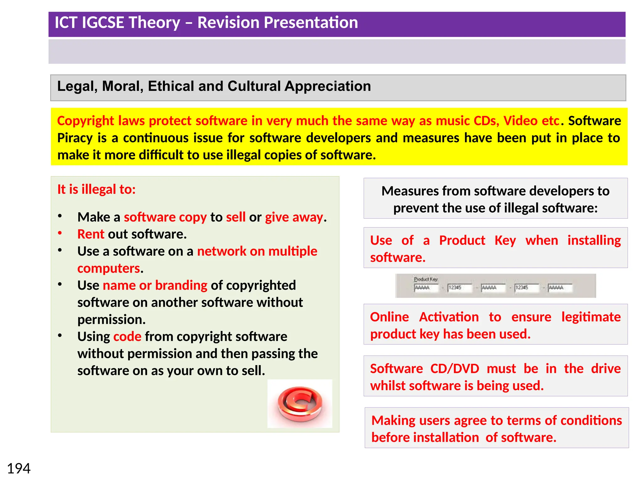 ICT IGCSE Theory – Revision Presentation
194
Legal, Moral, Ethical and Cultural Appreciation
Copyright laws protect software in very much the same way as music CDs, Video etc. Software
Piracy is a continuous issue for software developers and measures have been put in place to
make it more difficult to use illegal copies of software.
It is illegal to:
• Make a software copy to sell or give away.
• Rent out software.
• Use a software on a network on multiple
computers.
• Use name or branding of copyrighted
software on another software without
permission.
• Using code from copyright software
without permission and then passing the
software on as your own to sell.
Measures from software developers to
prevent the use of illegal software:
Use of a Product Key when installing
software.
Online Activation to ensure legitimate
product key has been used.
Software CD/DVD must be in the drive
whilst software is being used.
Making users agree to terms of conditions
before installation of software.
 