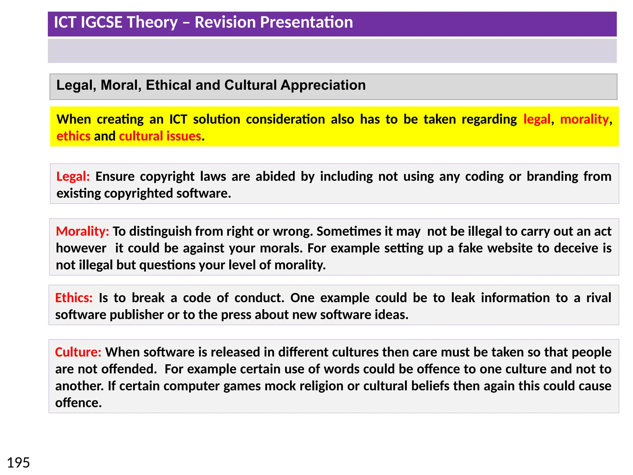 ICT IGCSE Theory – Revision Presentation
195
Legal, Moral, Ethical and Cultural Appreciation
Legal: Ensure copyright laws are abided by including not using any coding or branding from
existing copyrighted software.
Morality: To distinguish from right or wrong. Sometimes it may not be illegal to carry out an act
however it could be against your morals. For example setting up a fake website to deceive is
not illegal but questions your level of morality.
When creating an ICT solution consideration also has to be taken regarding legal, morality,
ethics and cultural issues.
Ethics: Is to break a code of conduct. One example could be to leak information to a rival
software publisher or to the press about new software ideas.
Culture: When software is released in different cultures then care must be taken so that people
are not offended. For example certain use of words could be offence to one culture and not to
another. If certain computer games mock religion or cultural beliefs then again this could cause
offence.
 