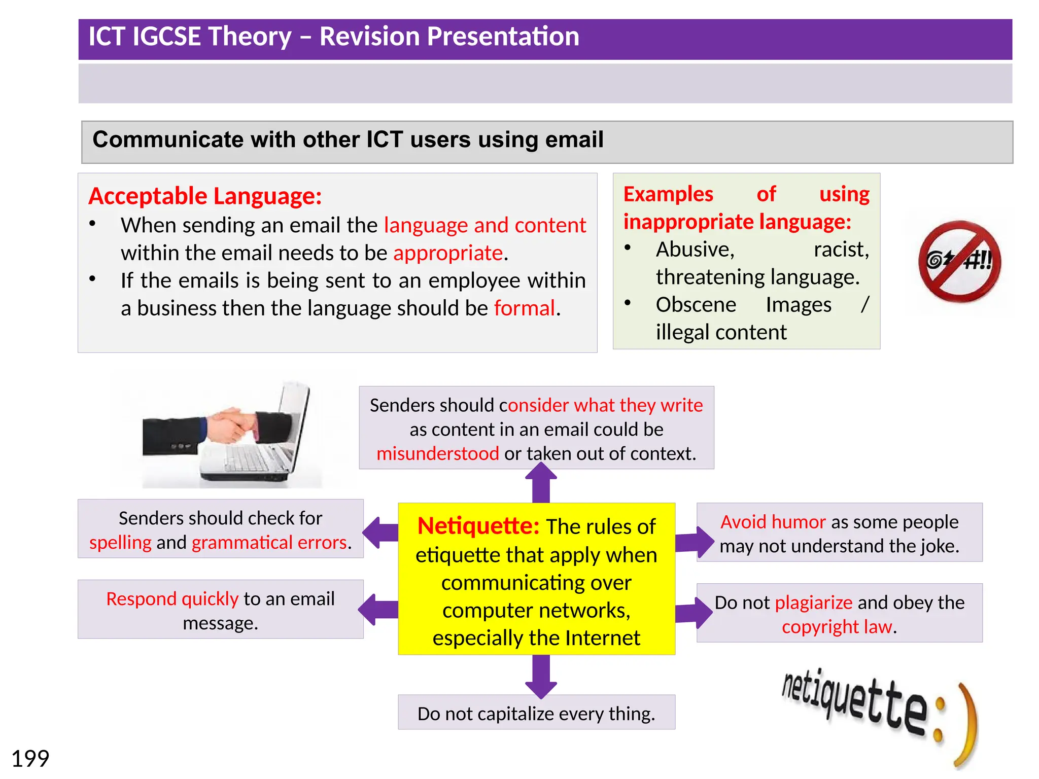 ICT IGCSE Theory – Revision Presentation
199
Communicate with other ICT users using email
Acceptable Language:
• When sending an email the language and content
within the email needs to be appropriate.
• If the emails is being sent to an employee within
a business then the language should be formal.
Examples of using
inappropriate language:
• Abusive, racist,
threatening language.
• Obscene Images /
illegal content
Senders should consider what they write
as content in an email could be
misunderstood or taken out of context.
Senders should check for
spelling and grammatical errors.
Do not capitalize every thing.
Respond quickly to an email
message.
Avoid humor as some people
may not understand the joke.
Do not plagiarize and obey the
copyright law.
Netiquette: The rules of
etiquette that apply when
communicating over
computer networks,
especially the Internet
 