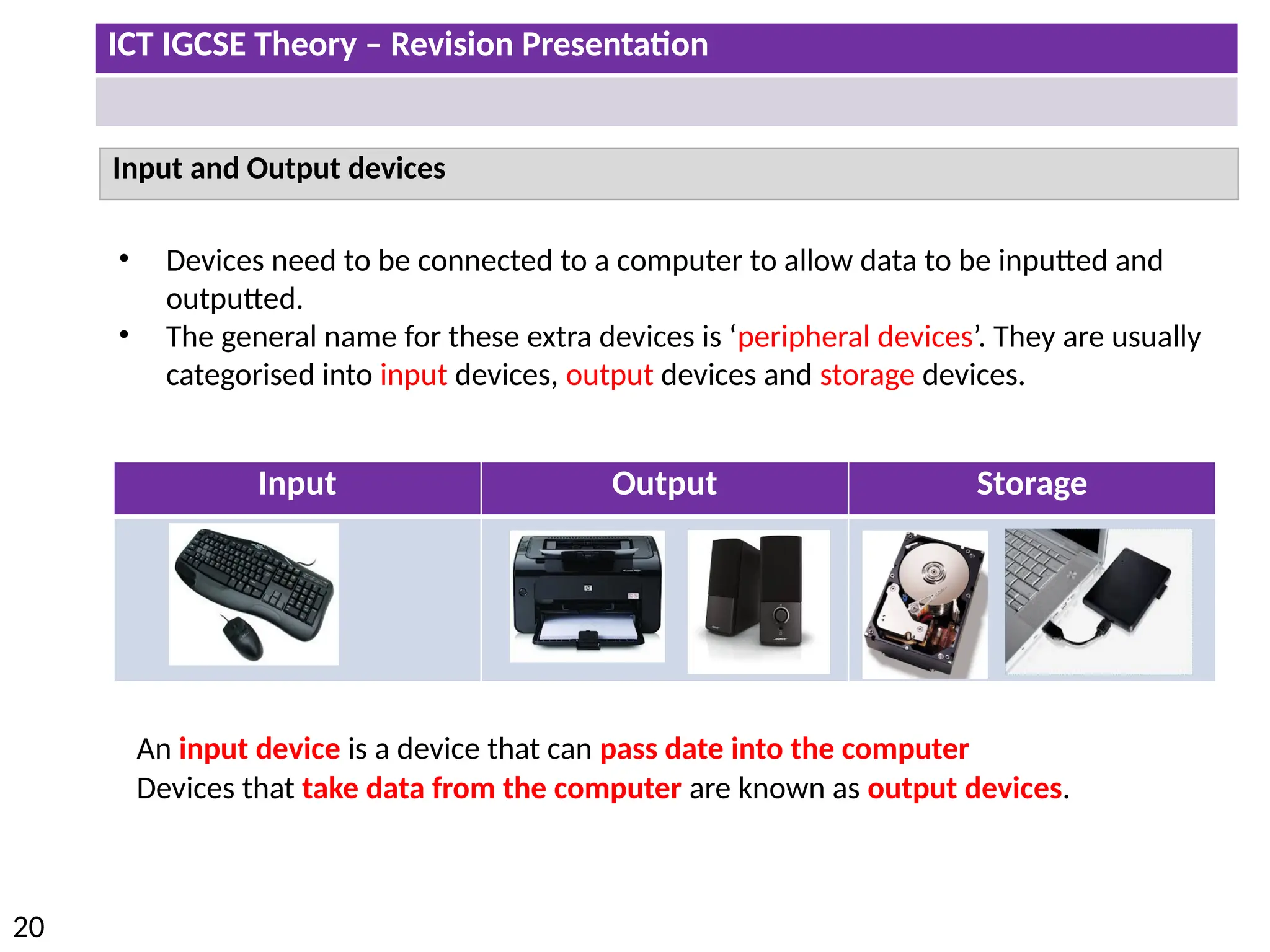 ICT IGCSE Theory – Revision Presentation
20
Input and Output devices
• Devices need to be connected to a computer to allow data to be inputted and
outputted.
• The general name for these extra devices is ‘peripheral devices’. They are usually
categorised into input devices, output devices and storage devices.
Input Output Storage
An input device is a device that can pass date into the computer
Devices that take data from the computer are known as output devices.
 