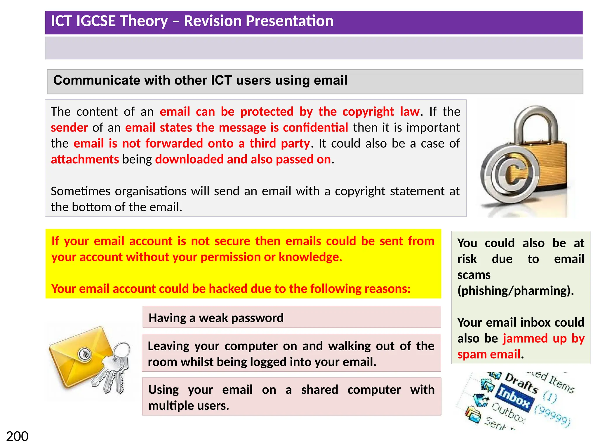ICT IGCSE Theory – Revision Presentation
200
Communicate with other ICT users using email
The content of an email can be protected by the copyright law. If the
sender of an email states the message is confidential then it is important
the email is not forwarded onto a third party. It could also be a case of
attachments being downloaded and also passed on.
Sometimes organisations will send an email with a copyright statement at
the bottom of the email.
You could also be at
risk due to email
scams
(phishing/pharming).
Your email inbox could
also be jammed up by
spam email.
If your email account is not secure then emails could be sent from
your account without your permission or knowledge.
Your email account could be hacked due to the following reasons:
Having a weak password
Leaving your computer on and walking out of the
room whilst being logged into your email.
Using your email on a shared computer with
multiple users.
 