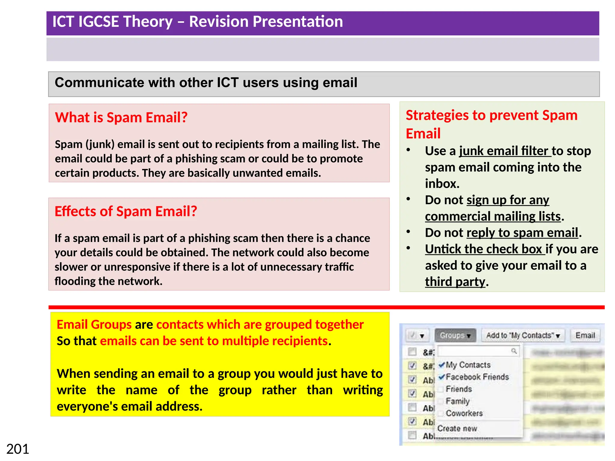 ICT IGCSE Theory – Revision Presentation
201
Communicate with other ICT users using email
What is Spam Email?
Spam (junk) email is sent out to recipients from a mailing list. The
email could be part of a phishing scam or could be to promote
certain products. They are basically unwanted emails.
Effects of Spam Email?
If a spam email is part of a phishing scam then there is a chance
your details could be obtained. The network could also become
slower or unresponsive if there is a lot of unnecessary traffic
flooding the network.
Strategies to prevent Spam
Email
• Use a junk email filter to stop
spam email coming into the
inbox.
• Do not sign up for any
commercial mailing lists.
• Do not reply to spam email.
• Untick the check box if you are
asked to give your email to a
third party.
Email Groups are contacts which are grouped together
So that emails can be sent to multiple recipients.
When sending an email to a group you would just have to
write the name of the group rather than writing
everyone's email address.
 