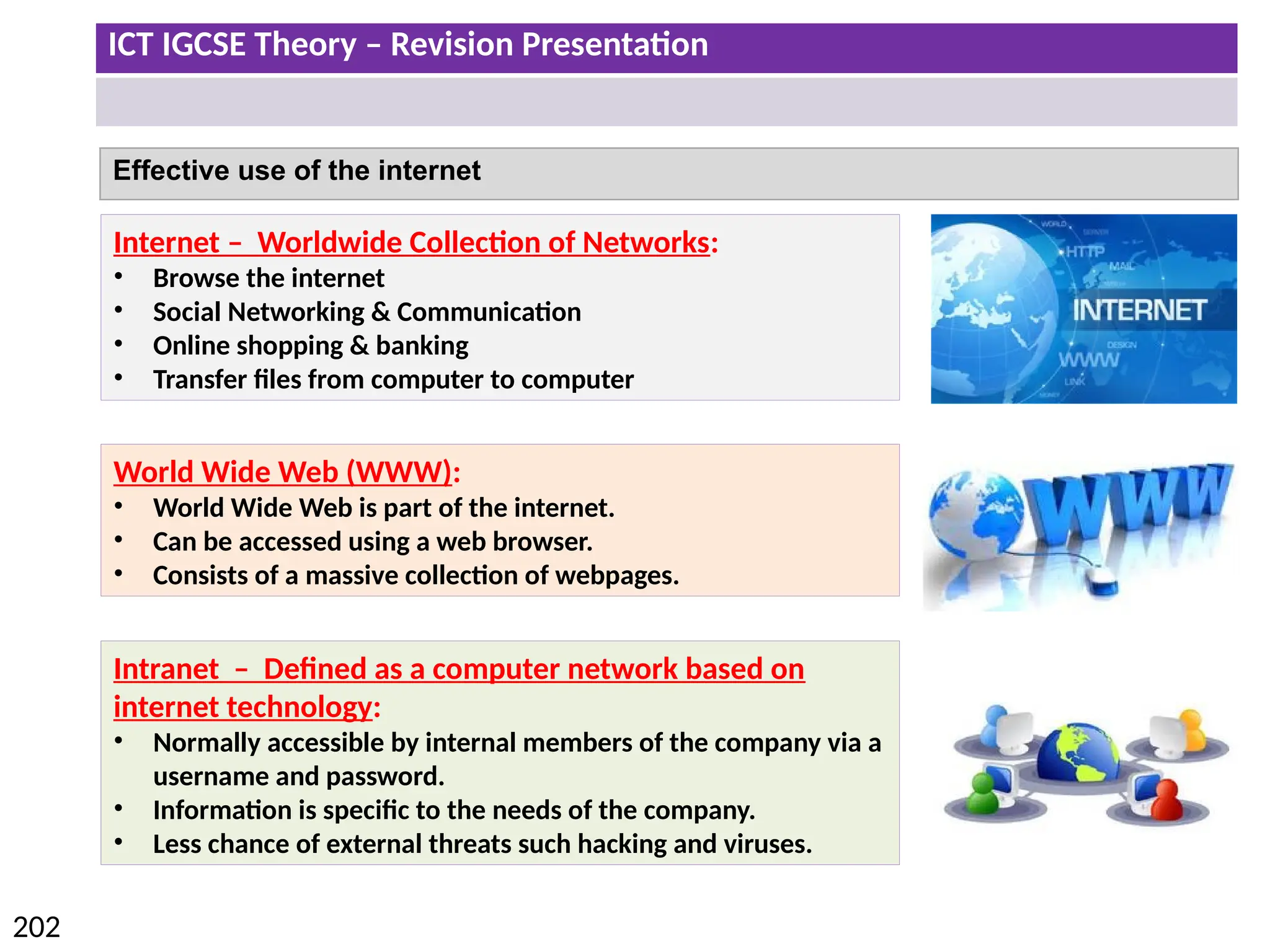 ICT IGCSE Theory – Revision Presentation
202
Effective use of the internet
Internet – Worldwide Collection of Networks:
• Browse the internet
• Social Networking & Communication
• Online shopping & banking
• Transfer files from computer to computer
Intranet – Defined as a computer network based on
internet technology:
• Normally accessible by internal members of the company via a
username and password.
• Information is specific to the needs of the company.
• Less chance of external threats such hacking and viruses.
World Wide Web (WWW):
• World Wide Web is part of the internet.
• Can be accessed using a web browser.
• Consists of a massive collection of webpages.
 