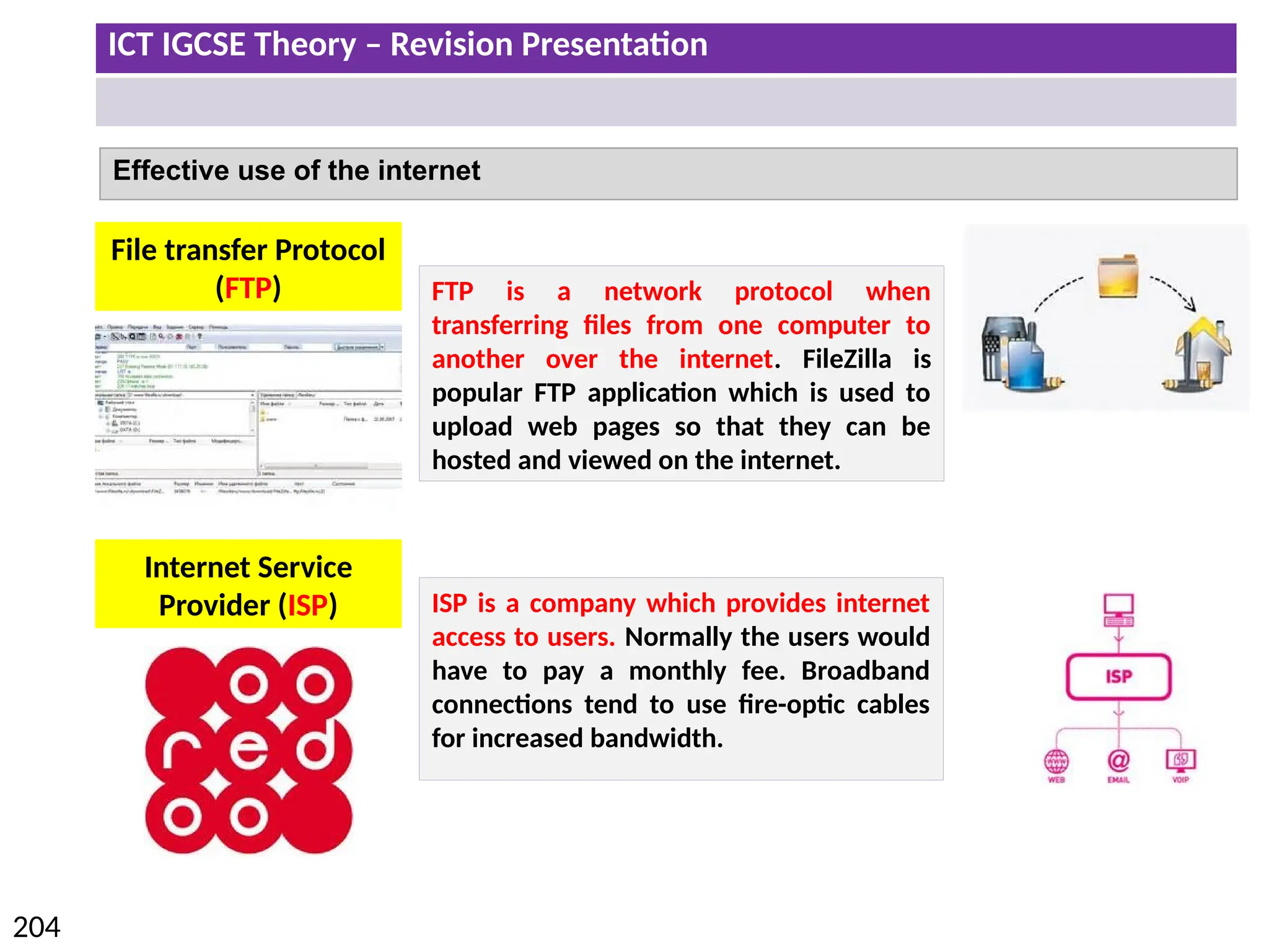 ICT IGCSE Theory – Revision Presentation
204
Effective use of the internet
FTP is a network protocol when
transferring files from one computer to
another over the internet. FileZilla is
popular FTP application which is used to
upload web pages so that they can be
hosted and viewed on the internet.
File transfer Protocol
(FTP)
Internet Service
Provider (ISP) ISP is a company which provides internet
access to users. Normally the users would
have to pay a monthly fee. Broadband
connections tend to use fire-optic cables
for increased bandwidth.
 