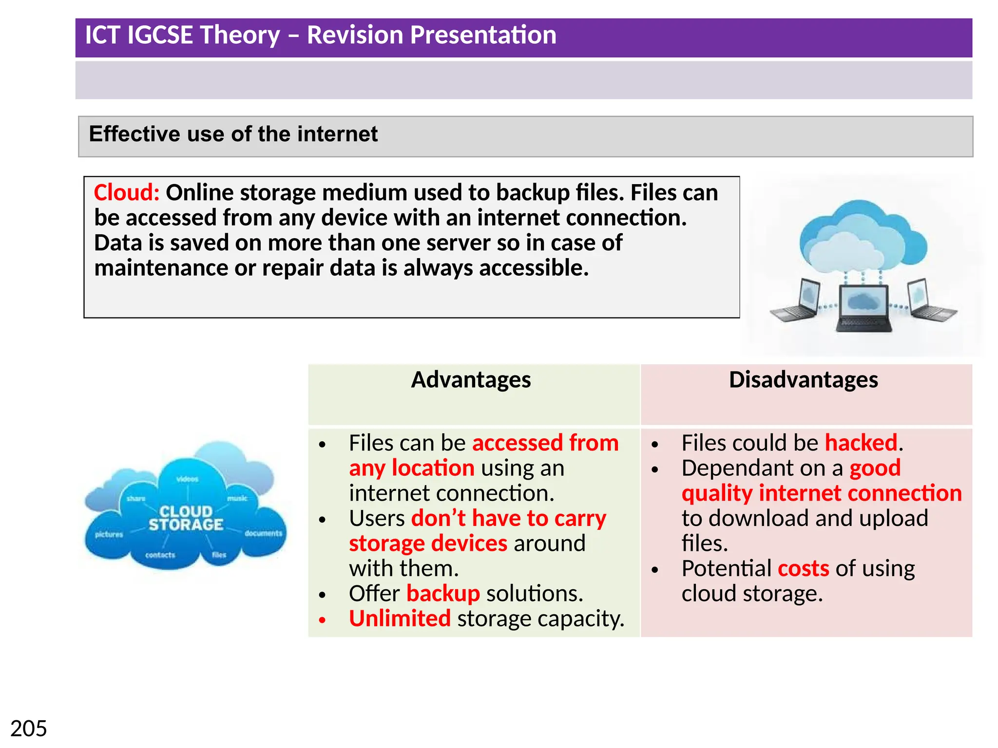 ICT IGCSE Theory – Revision Presentation
205
Effective use of the internet
Cloud: Online storage medium used to backup files. Files can
be accessed from any device with an internet connection.
Data is saved on more than one server so in case of
maintenance or repair data is always accessible.
Advantages Disadvantages
• Files can be accessed from
any location using an
internet connection.
• Users don’t have to carry
storage devices around
with them.
• Offer backup solutions.
• Unlimited storage capacity.
• Files could be hacked.
• Dependant on a good
quality internet connection
to download and upload
files.
• Potential costs of using
cloud storage.
 