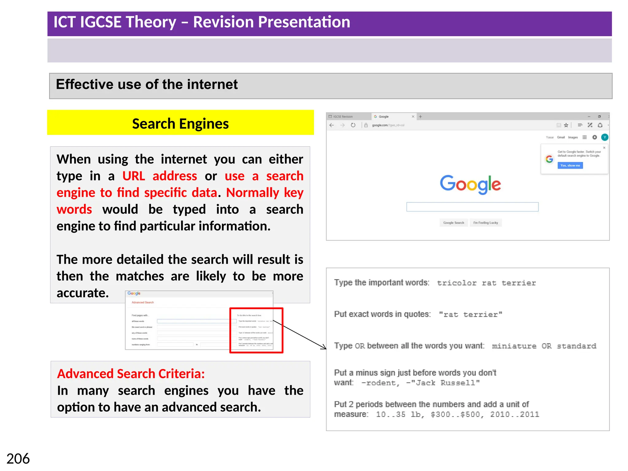 ICT IGCSE Theory – Revision Presentation
206
Effective use of the internet
When using the internet you can either
type in a URL address or use a search
engine to find specific data. Normally key
words would be typed into a search
engine to find particular information.
The more detailed the search will result is
then the matches are likely to be more
accurate.
Search Engines
Advanced Search Criteria:
In many search engines you have the
option to have an advanced search.
 