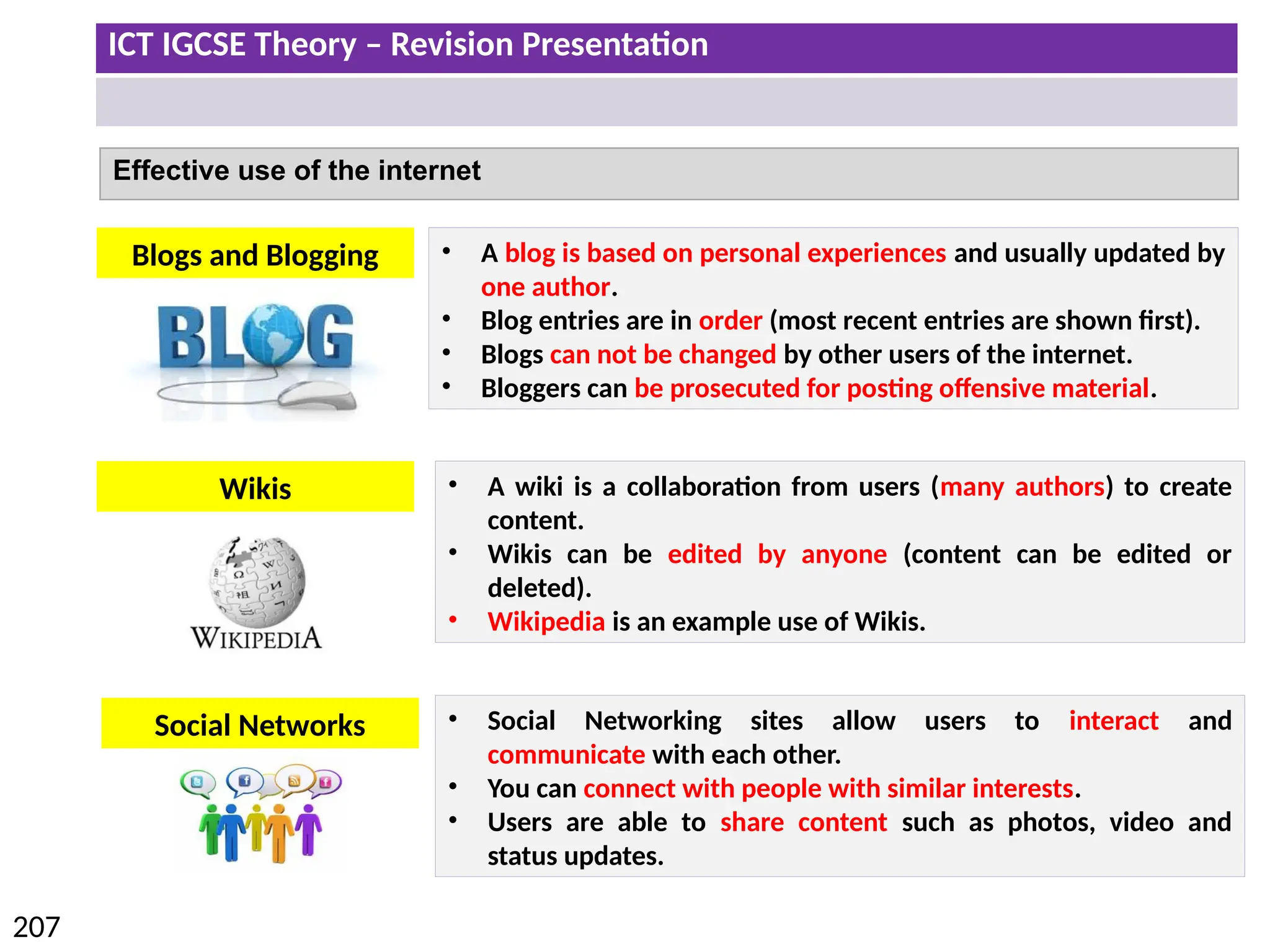 ICT IGCSE Theory – Revision Presentation
207
Effective use of the internet
• A blog is based on personal experiences and usually updated by
one author.
• Blog entries are in order (most recent entries are shown first).
• Blogs can not be changed by other users of the internet.
• Bloggers can be prosecuted for posting offensive material.
Blogs and Blogging
Wikis • A wiki is a collaboration from users (many authors) to create
content.
• Wikis can be edited by anyone (content can be edited or
deleted).
• Wikipedia is an example use of Wikis.
Social Networks • Social Networking sites allow users to interact and
communicate with each other.
• You can connect with people with similar interests.
• Users are able to share content such as photos, video and
status updates.
 