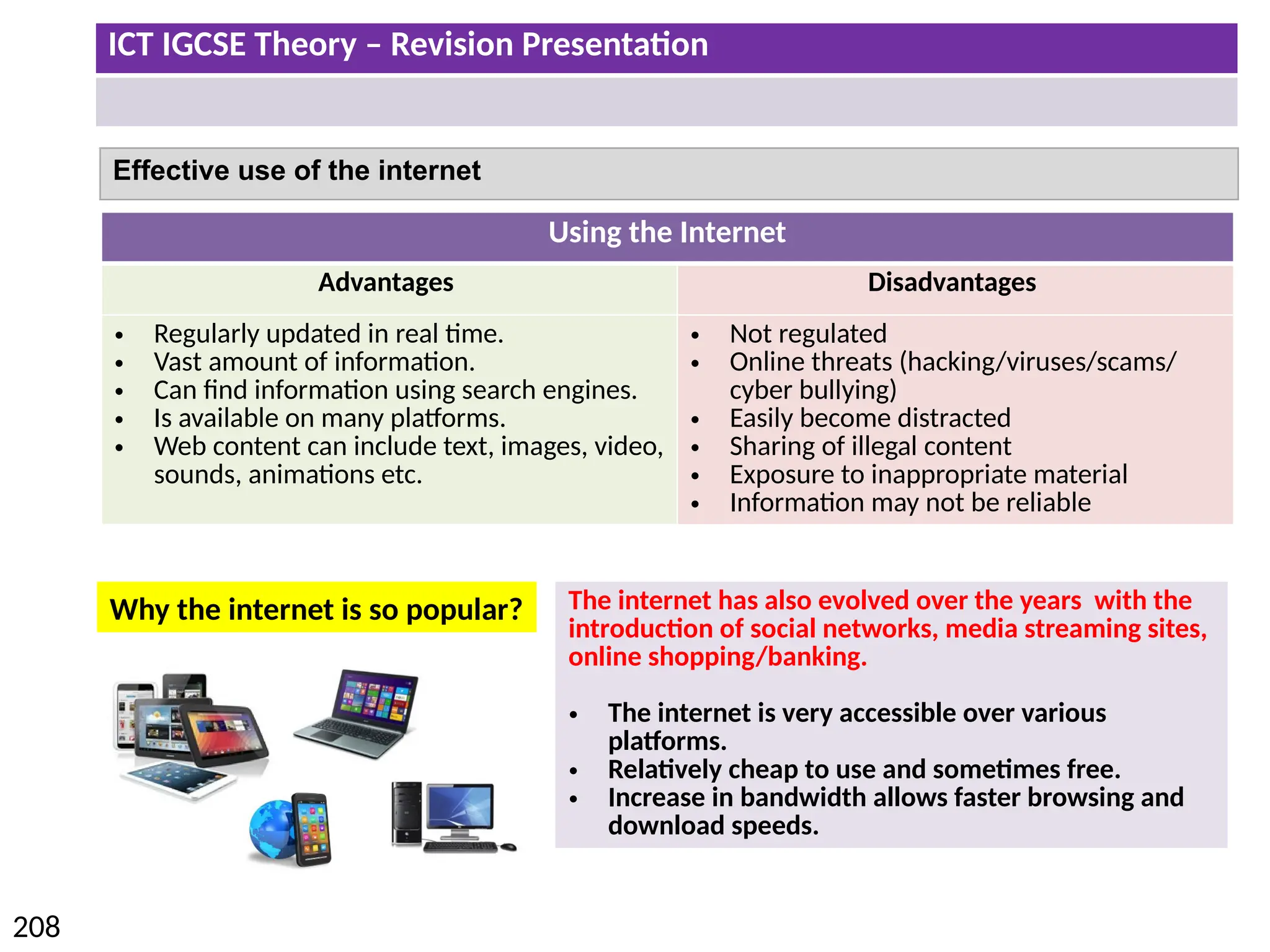 ICT IGCSE Theory – Revision Presentation
208
Using the Internet
Advantages Disadvantages
• Regularly updated in real time.
• Vast amount of information.
• Can find information using search engines.
• Is available on many platforms.
• Web content can include text, images, video,
sounds, animations etc.
• Not regulated
• Online threats (hacking/viruses/scams/
cyber bullying)
• Easily become distracted
• Sharing of illegal content
• Exposure to inappropriate material
• Information may not be reliable
Effective use of the internet
The internet has also evolved over the years with the
introduction of social networks, media streaming sites,
online shopping/banking.
• The internet is very accessible over various
platforms.
• Relatively cheap to use and sometimes free.
• Increase in bandwidth allows faster browsing and
download speeds.
Why the internet is so popular?
 