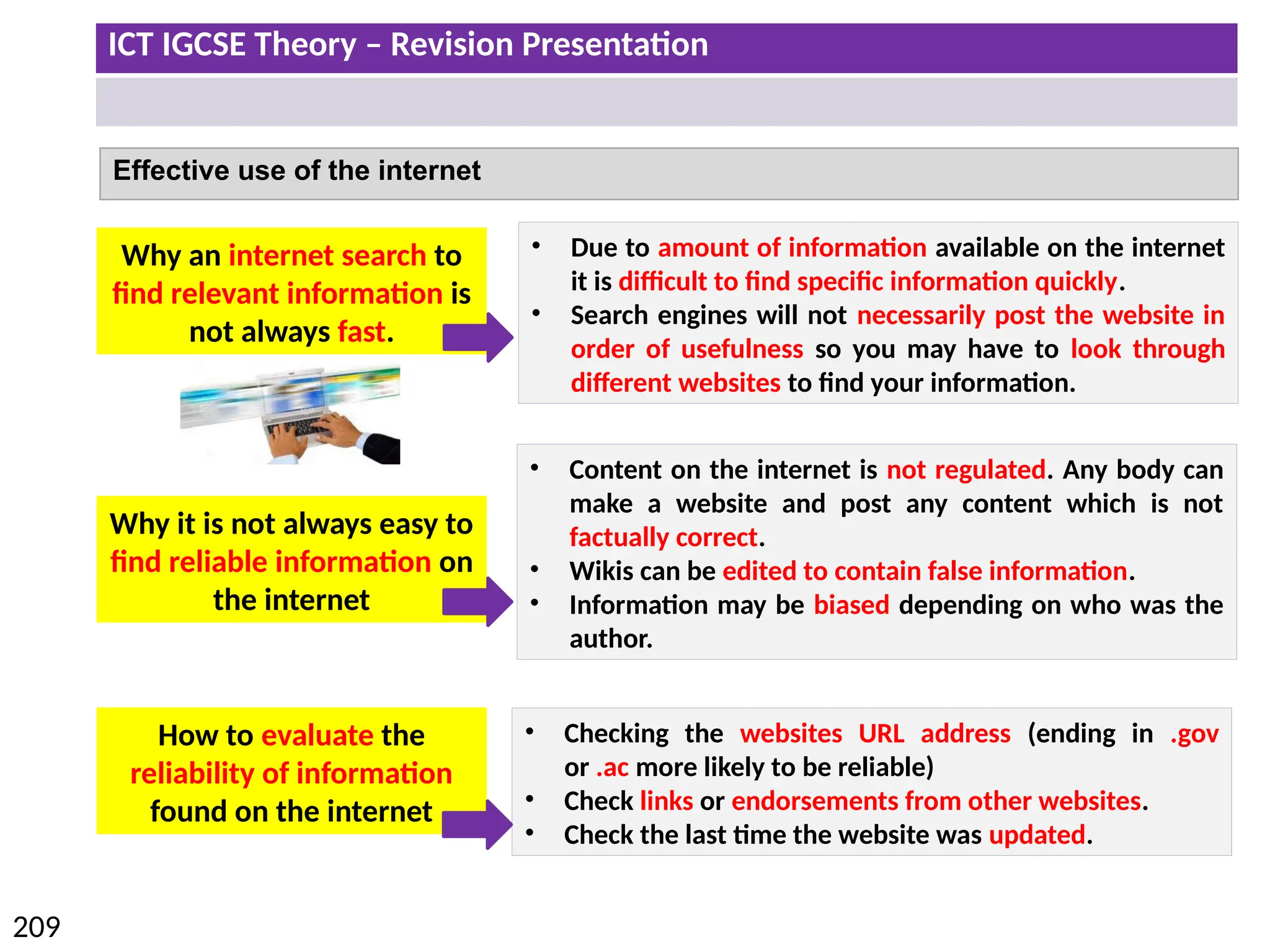 ICT IGCSE Theory – Revision Presentation
209
Effective use of the internet
Why an internet search to
find relevant information is
not always fast.
Why it is not always easy to
find reliable information on
the internet
How to evaluate the
reliability of information
found on the internet
• Due to amount of information available on the internet
it is difficult to find specific information quickly.
• Search engines will not necessarily post the website in
order of usefulness so you may have to look through
different websites to find your information.
• Content on the internet is not regulated. Any body can
make a website and post any content which is not
factually correct.
• Wikis can be edited to contain false information.
• Information may be biased depending on who was the
author.
• Checking the websites URL address (ending in .gov
or .ac more likely to be reliable)
• Check links or endorsements from other websites.
• Check the last time the website was updated.
 