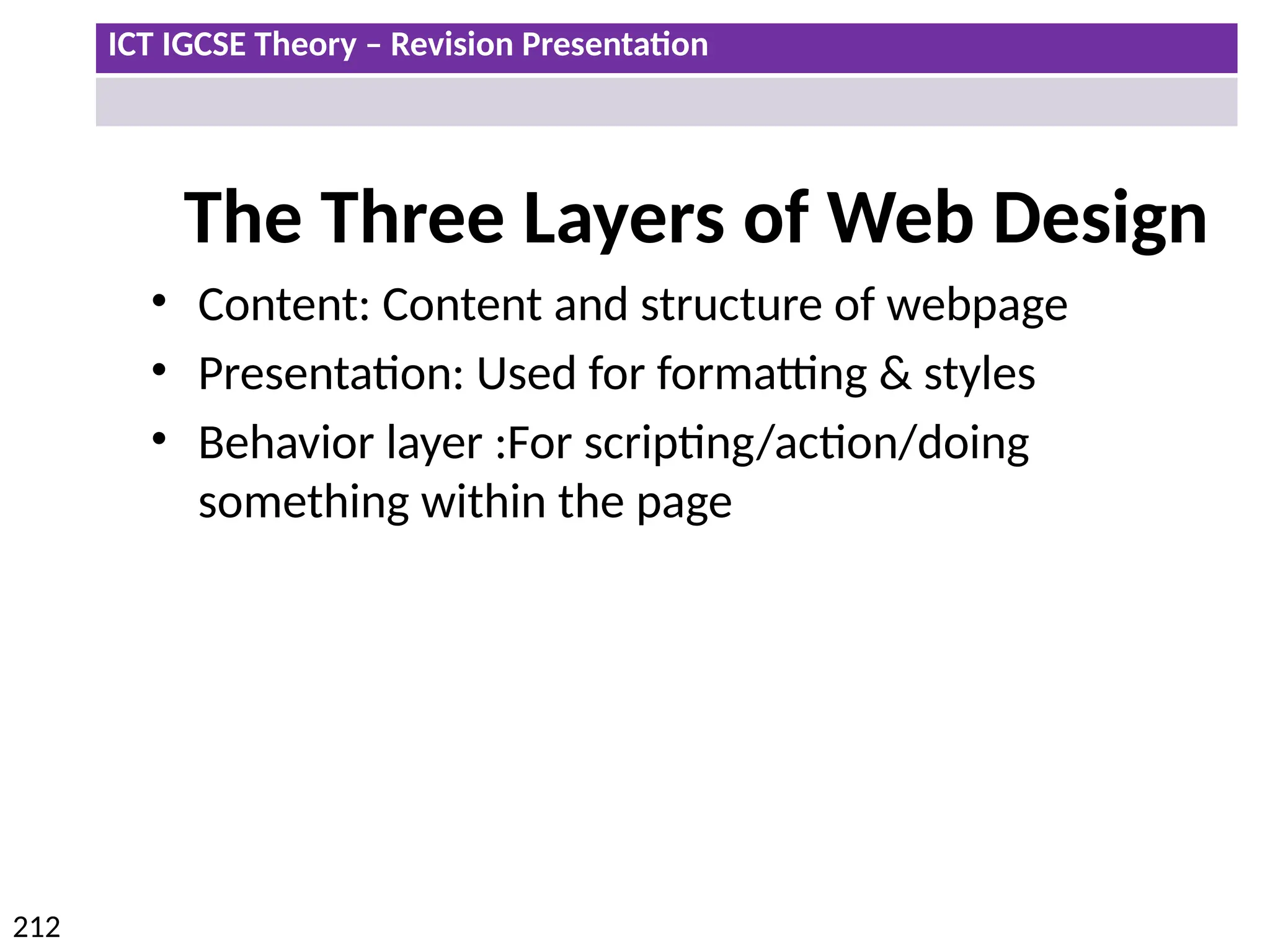 ICT IGCSE Theory – Revision Presentation
212
The Three Layers of Web Design
• Content: Content and structure of webpage
• Presentation: Used for formatting & styles
• Behavior layer :For scripting/action/doing
something within the page
 