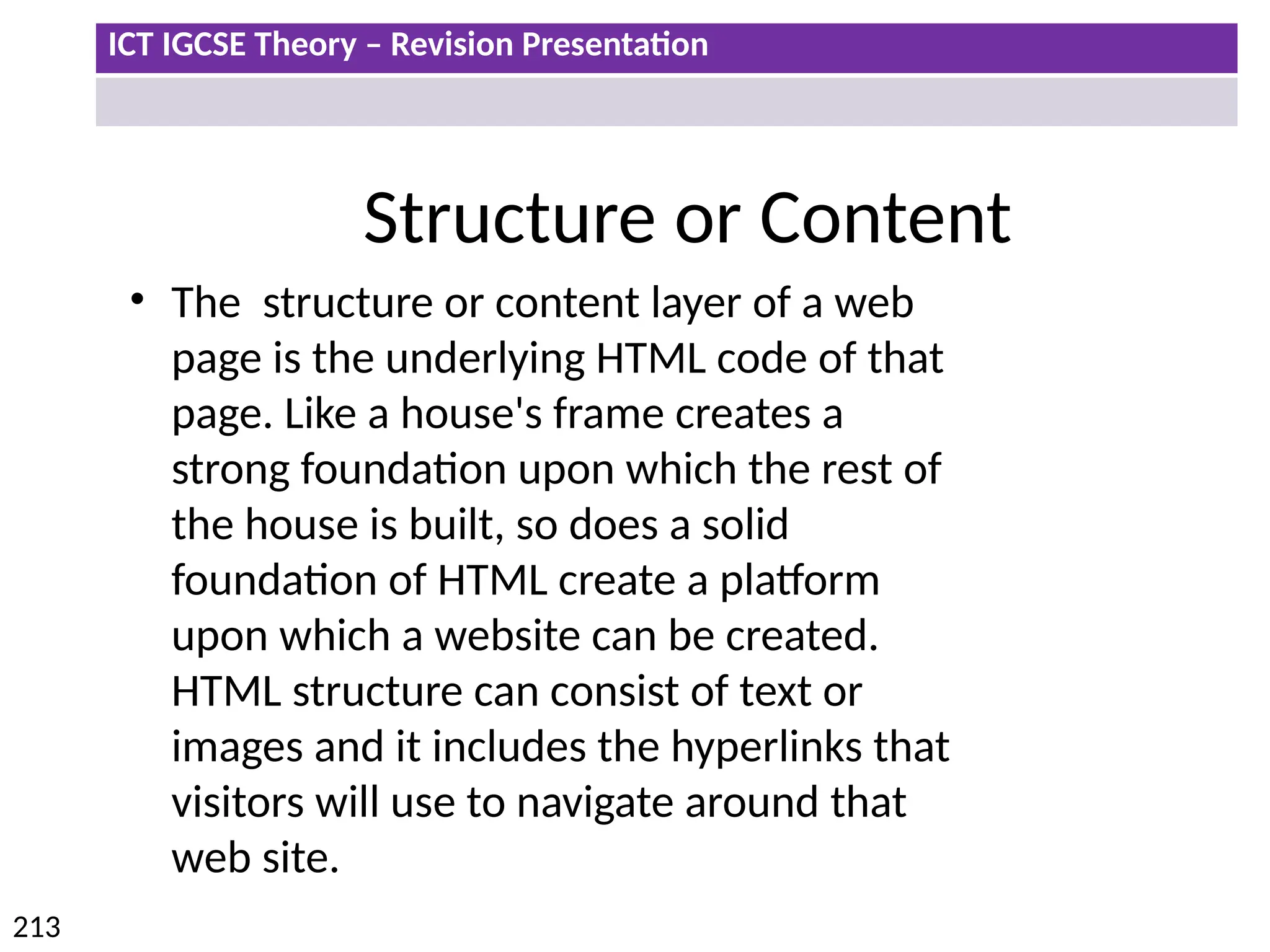 ICT IGCSE Theory – Revision Presentation
213
Structure or Content
• The structure or content layer of a web
page is the underlying HTML code of that
page. Like a house's frame creates a
strong foundation upon which the rest of
the house is built, so does a solid
foundation of HTML create a platform
upon which a website can be created.
HTML structure can consist of text or
images and it includes the hyperlinks that
visitors will use to navigate around that
web site.
 