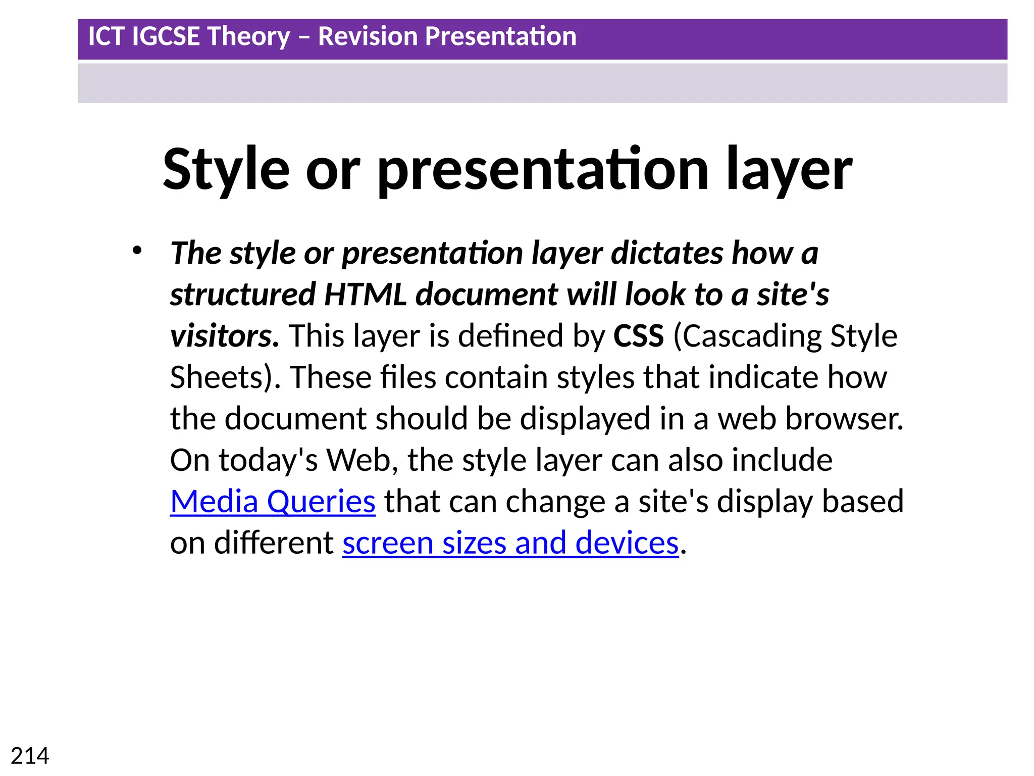 ICT IGCSE Theory – Revision Presentation
214
Style or presentation layer
• The style or presentation layer dictates how a
structured HTML document will look to a site's
visitors. This layer is defined by CSS (Cascading Style
Sheets). These files contain styles that indicate how
the document should be displayed in a web browser.
On today's Web, the style layer can also include
Media Queries that can change a site's display based
on different screen sizes and devices.
 